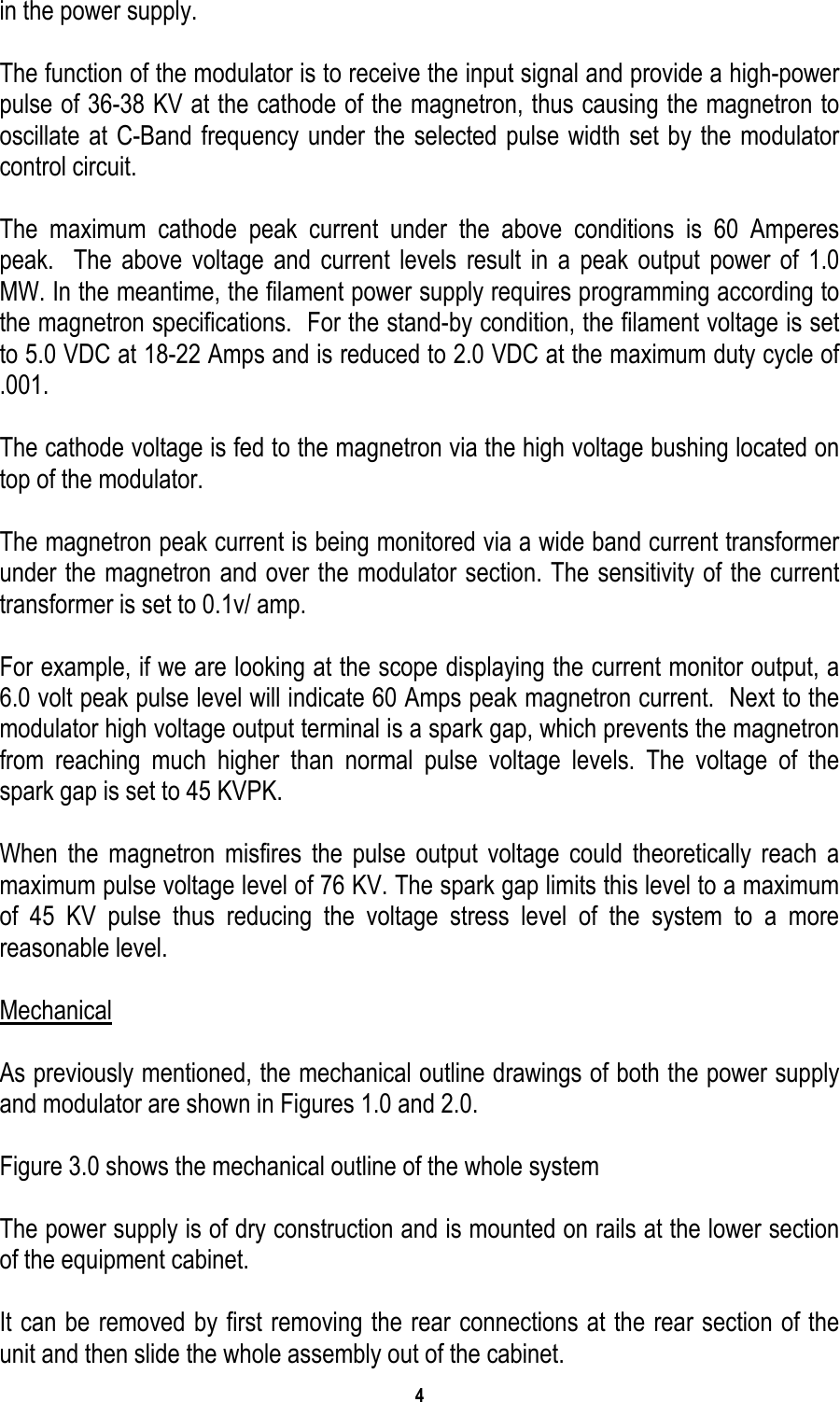 4   in the power supply.    The function of the modulator is to receive the input signal and provide a high-power pulse of 36-38 KV at the cathode of the magnetron, thus causing the magnetron to oscillate at C-Band frequency under the selected pulse width set by the modulator control circuit.  The maximum cathode peak current under the above conditions is 60 Amperes peak.  The above voltage and current levels result in a peak output power of 1.0 MW. In the meantime, the filament power supply requires programming according to the magnetron specifications.  For the stand-by condition, the filament voltage is set to 5.0 VDC at 18-22 Amps and is reduced to 2.0 VDC at the maximum duty cycle of .001.  The cathode voltage is fed to the magnetron via the high voltage bushing located on top of the modulator.    The magnetron peak current is being monitored via a wide band current transformer under the magnetron and over the modulator section. The sensitivity of the current transformer is set to 0.1v/ amp.  For example, if we are looking at the scope displaying the current monitor output, a 6.0 volt peak pulse level will indicate 60 Amps peak magnetron current.  Next to the modulator high voltage output terminal is a spark gap, which prevents the magnetron from reaching much higher than normal pulse voltage levels. The voltage of the spark gap is set to 45 KVPK.  When the magnetron misfires the pulse output voltage could theoretically reach a maximum pulse voltage level of 76 KV. The spark gap limits this level to a maximum of 45 KV pulse thus reducing the voltage stress level of the system to a more reasonable level.  Mechanical  As previously mentioned, the mechanical outline drawings of both the power supply and modulator are shown in Figures 1.0 and 2.0.    Figure 3.0 shows the mechanical outline of the whole system  The power supply is of dry construction and is mounted on rails at the lower section of the equipment cabinet.    It can be removed by first removing the rear connections at the rear section of the unit and then slide the whole assembly out of the cabinet. 