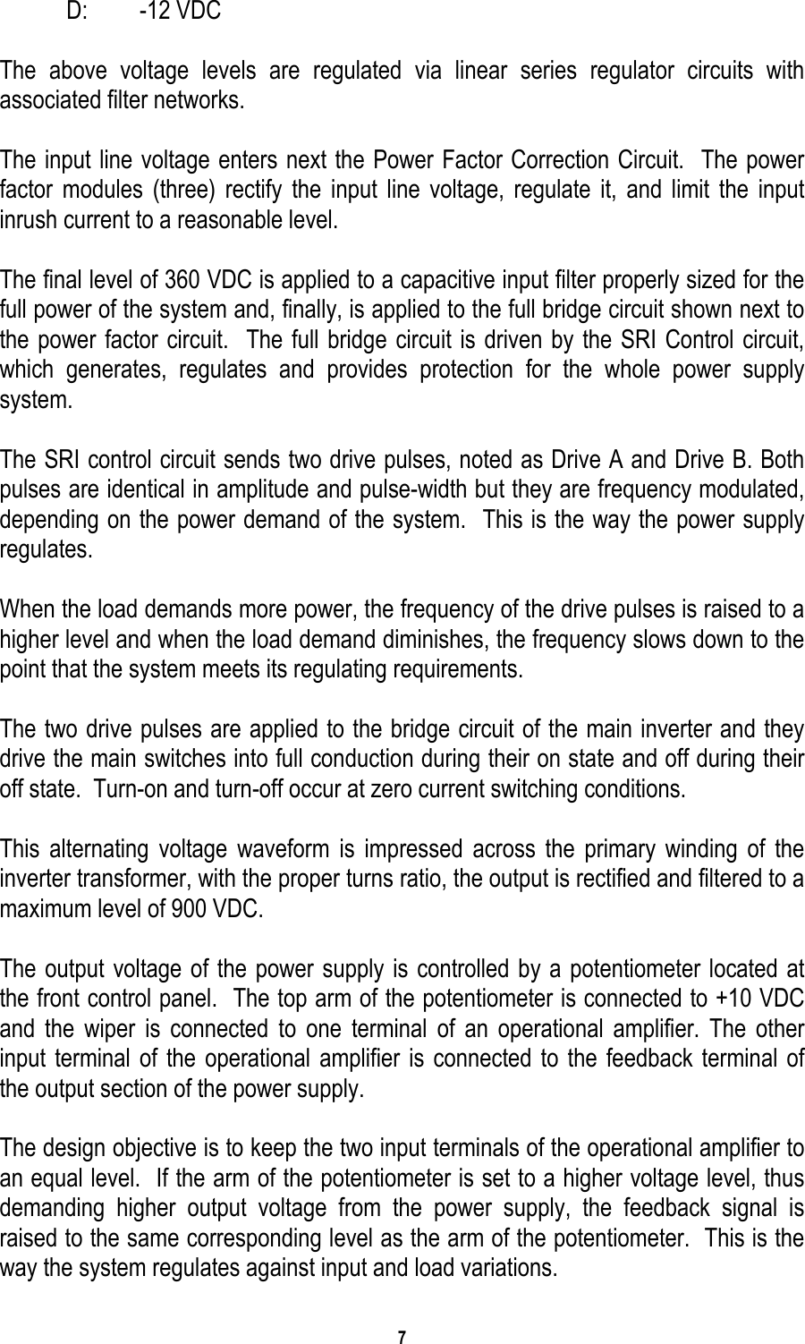 7     D:   -12 VDC  The above voltage levels are regulated via linear series regulator circuits with associated filter networks.  The input line voltage enters next the Power Factor Correction Circuit.  The power factor modules (three) rectify the input line voltage, regulate it, and limit the input inrush current to a reasonable level.  The final level of 360 VDC is applied to a capacitive input filter properly sized for the full power of the system and, finally, is applied to the full bridge circuit shown next to the power factor circuit.  The full bridge circuit is driven by the SRI Control circuit, which generates, regulates and provides protection for the whole power supply system.  The SRI control circuit sends two drive pulses, noted as Drive A and Drive B. Both pulses are identical in amplitude and pulse-width but they are frequency modulated, depending on the power demand of the system.  This is the way the power supply regulates.  When the load demands more power, the frequency of the drive pulses is raised to a higher level and when the load demand diminishes, the frequency slows down to the point that the system meets its regulating requirements.  The two drive pulses are applied to the bridge circuit of the main inverter and they drive the main switches into full conduction during their on state and off during their off state.  Turn-on and turn-off occur at zero current switching conditions.   This alternating voltage waveform is impressed across the primary winding of the inverter transformer, with the proper turns ratio, the output is rectified and filtered to a maximum level of 900 VDC.  The output voltage of the power supply is controlled by a potentiometer located at the front control panel.  The top arm of the potentiometer is connected to +10 VDC and the wiper is connected to one terminal of an operational amplifier. The other input terminal of the operational amplifier is connected to the feedback terminal of the output section of the power supply.  The design objective is to keep the two input terminals of the operational amplifier to an equal level.  If the arm of the potentiometer is set to a higher voltage level, thus demanding higher output voltage from the power supply, the feedback signal is raised to the same corresponding level as the arm of the potentiometer.  This is the way the system regulates against input and load variations.  