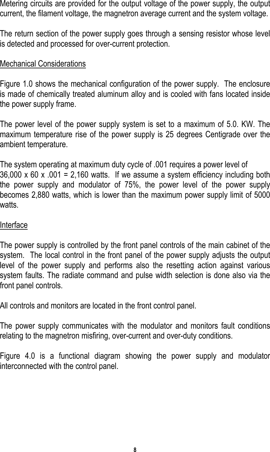 8   Metering circuits are provided for the output voltage of the power supply, the output current, the filament voltage, the magnetron average current and the system voltage.  The return section of the power supply goes through a sensing resistor whose level is detected and processed for over-current protection.  Mechanical Considerations  Figure 1.0 shows the mechanical configuration of the power supply.  The enclosure is made of chemically treated aluminum alloy and is cooled with fans located inside the power supply frame.  The power level of the power supply system is set to a maximum of 5.0. KW. The maximum temperature rise of the power supply is 25 degrees Centigrade over the ambient temperature.  The system operating at maximum duty cycle of .001 requires a power level of 36,000 x 60 x .001 = 2,160 watts.  If we assume a system efficiency including both the power supply and modulator of 75%, the power level of the power supply becomes 2,880 watts, which is lower than the maximum power supply limit of 5000 watts.   Interface  The power supply is controlled by the front panel controls of the main cabinet of the system.  The local control in the front panel of the power supply adjusts the output level of the power supply and performs also the resetting action against various system faults. The radiate command and pulse width selection is done also via the front panel controls.  All controls and monitors are located in the front control panel.  The power supply communicates with the modulator and monitors fault conditions relating to the magnetron misfiring, over-current and over-duty conditions.  Figure 4.0 is a functional diagram showing the power supply and modulator interconnected with the control panel.  