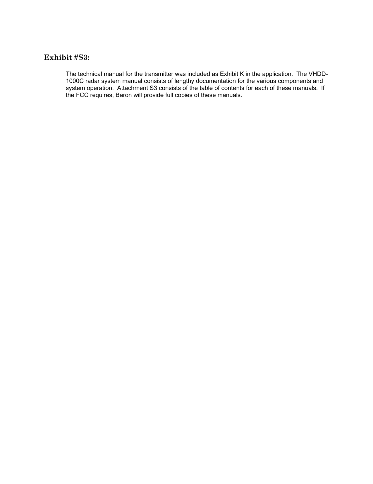 Exhibit #S3:  The technical manual for the transmitter was included as Exhibit K in the application.  The VHDD-1000C radar system manual consists of lengthy documentation for the various components and system operation.  Attachment S3 consists of the table of contents for each of these manuals.  If the FCC requires, Baron will provide full copies of these manuals.    