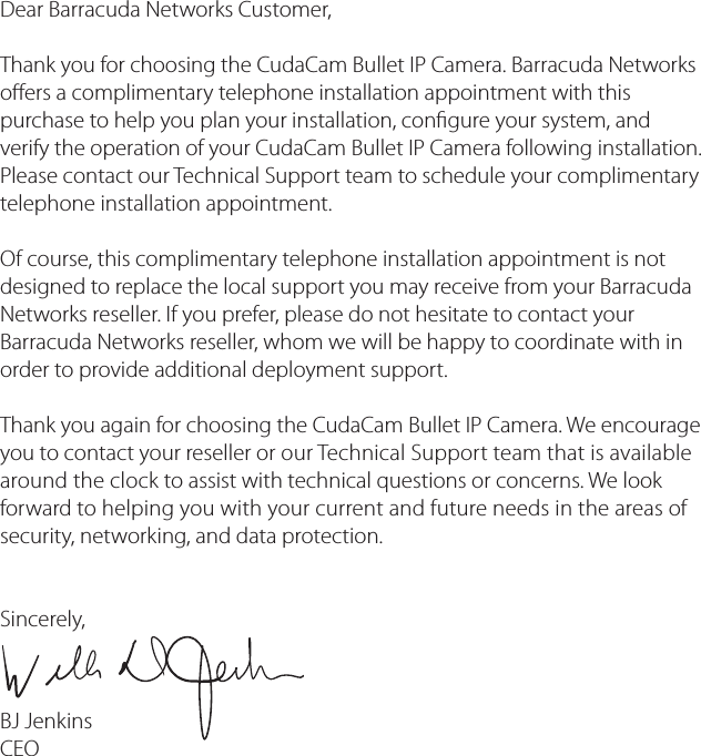 Dear Barracuda Networks Customer, Thank you for choosing the CudaCam Bullet IP Camera. Barracuda Networks oers a complimentary telephone installation appointment with this purchase to help you plan your installation, congure your system, and verify the operation of your CudaCam Bullet IP Camera following installation. Please contact our Technical Support team to schedule your complimentary telephone installation appointment.Of course, this complimentary telephone installation appointment is not designed to replace the local support you may receive from your Barracuda Networks reseller. If you prefer, please do not hesitate to contact your Barracuda Networks reseller, whom we will be happy to coordinate with in order to provide additional deployment support.Thank you again for choosing the CudaCam Bullet IP Camera. We encourage you to contact your reseller or our Technical Support team that is available around the clock to assist with technical questions or concerns. We look forward to helping you with your current and future needs in the areas of security, networking, and data protection.  Sincerely,BJ Jenkins CEO