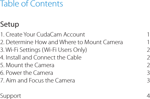Table of ContentsSetup1. Create Your CudaCam Account2. Determine How and Where to Mount Camera3. Wi-Fi Settings (Wi-Fi Users Only)4. Install and Connect the Cable5. Mount the Camera 6. Power the Camera 7. Aim and Focus the Camera Support  112 2 2 3 3 4
