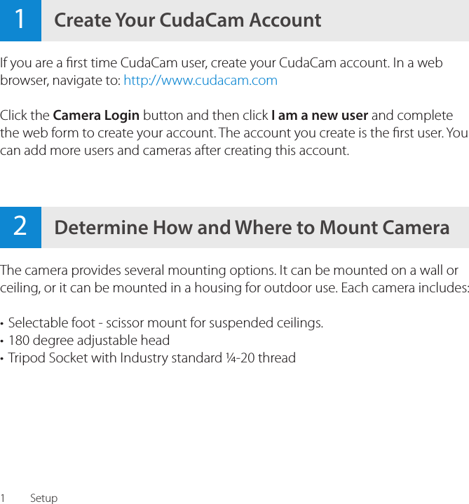 12Determine How and Where to Mount Camera1Create Your CudaCam AccountSetupIf you are a rst time CudaCam user, create your CudaCam account. In a web browser, navigate to: http://www.cudacam.comClick the Camera Login button and then click I am a new user and complete the web form to create your account. The account you create is the rst user. You can add more users and cameras after creating this account.The camera provides several mounting options. It can be mounted on a wall or ceiling, or it can be mounted in a housing for outdoor use. Each camera includes:&bull; Selectable foot - scissor mount for suspended ceilings.&bull; 180 degree adjustable head&bull; Tripod Socket with Industry standard &frac14;-20 thread