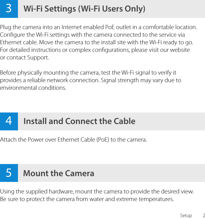 24Install and Connect the CableAttach the Power over Ethernet Cable (PoE) to the camera.Plug the camera into an Internet enabled PoE outlet in a comfortable location. Congure the Wi-Fi settings with the camera connected to the service via Ethernet cable. Move the camera to the install site with the Wi-Fi ready to go. For detailed instructions or complex congurations, please visit our website or contact Support.Before physically mounting the camera, test the Wi-Fi signal to verify it provides a reliable network connection. Signal strength may vary due to environmental conditions.3Wi-Fi Settings (Wi-Fi Users Only)Setup5Mount the CameraUsing the supplied hardware, mount the camera to provide the desired view. Be sure to protect the camera from water and extreme temperatures.