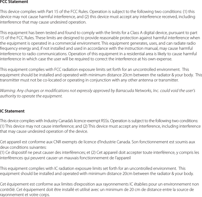 FCC StatementThis device complies with Part 15 of the FCC Rules. Operation is subject to the following two conditions: (1) this device may not cause harmful interference, and (2) this device must accept any interference received, including interference that may cause undesired operation.This equipment has been tested and found to comply with the limits for a Class A digital device, pursuant to part 15 of the FCC Rules. These limits are designed to provide reasonable protection against harmful interference when the equipment is operated in a commercial environment. This equipment generates, uses, and can radiate radio frequency energy and, if not installed and used in accordance with the instruction manual, may cause harmful interference to radio communications. Operation of this equipment in a residential area is likely to cause harmful interference in which case the user will be required to correct the interference at his own expense.This equipment complies with FCC radiation exposure limits set forth for an uncontrolled environment.  This equipment should be installed and operated with minimum distance 20cm between the radiator &amp; your body.  This transmitter must not be co-located or operating in conjunction with any other antenna or transmitter.Warning: Any changes or modifications not expressly approved by Barracuda Networks, Inc. could void the user&rsquo;s authority to operate the equipment.IC StatementThis device complies with Industry Canada&rsquo;s licence-exempt RSSs. Operation is subject to the following two conditions: (1) This device may not cause interference; and (2) This device must accept any interference, including interference that may cause undesired operation of the device. Cet appareil est conforme aux CNR exempts de licence d&rsquo;Industrie Canada. Son fonctionnement est soumis aux deux conditions suivantes:(1) Ce dispositif ne peut causer des interf&eacute;rences; et (2) Cet appareil doit accepter toute interf&eacute;rence, y compris les interf&eacute;rences qui peuvent causer un mauvais fonctionnement de l&rsquo;appareil This equipment complies with IC radiation exposure limits set forth for an uncontrolled environment.  This equipment should be installed and operated with minimum distance 20cm between the radiator &amp; your body.Cet &eacute;quipement est conforme aux limites d&rsquo;exposition aux rayonnements IC &eacute;tablies pour un environnement non contr&ocirc;l&eacute;. Cet &eacute;quipement doit &ecirc;tre install&eacute; et utilis&eacute; avec un minimum de 20 cm de distance entre la source de rayonnement et votre corps.