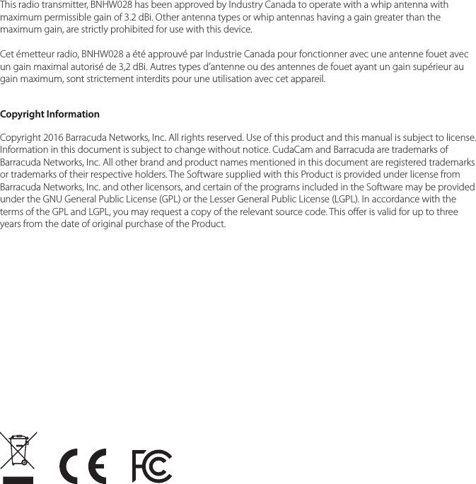 This radio transmitter, BNHW028 has been approved by Industry Canada to operate with a whip antenna with maximum permissible gain of 3.2 dBi. Other antenna types or whip antennas having a gain greater than the maximum gain, are strictly prohibited for use with this device.Cet &eacute;metteur radio, BNHW028 a &eacute;t&eacute; approuv&eacute; par Industrie Canada pour fonctionner avec une antenne fouet avec un gain maximal autoris&eacute; de 3,2 dBi. Autres types d&rsquo;antenne ou des antennes de fouet ayant un gain sup&eacute;rieur au gain maximum, sont strictement interdits pour une utilisation avec cet appareil.Copyright InformationCopyright 2016 Barracuda Networks, Inc. All rights reserved. Use of this product and this manual is subject to license. Information in this document is subject to change without notice. CudaCam and Barracuda are trademarks of Barracuda Networks, Inc. All other brand and product names mentioned in this document are registered trademarks or trademarks of their respective holders. The Software supplied with this Product is provided under license from Barracuda Networks, Inc. and other licensors, and certain of the programs included in the Software may be provided under the GNU General Public License (GPL) or the Lesser General Public License (LGPL). In accordance with the terms of the GPL and LGPL, you may request a copy of the relevant source code. This oer is valid for up to three years from the date of original purchase of the Product.