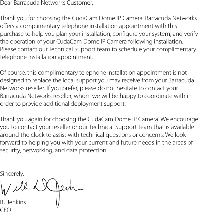 Dear Barracuda Networks Customer, Thank you for choosing the CudaCam Dome IP Camera. Barracuda Networks oers a complimentary telephone installation appointment with this purchase to help you plan your installation, congure your system, and verify the operation of your CudaCam Dome IP Camera following installation. Please contact our Technical Support team to schedule your complimentary telephone installation appointment.Of course, this complimentary telephone installation appointment is not designed to replace the local support you may receive from your Barracuda Networks reseller. If you prefer, please do not hesitate to contact your Barracuda Networks reseller, whom we will be happy to coordinate with in order to provide additional deployment support.Thank you again for choosing the CudaCam Dome IP Camera. We encourage you to contact your reseller or our Technical Support team that is available around the clock to assist with technical questions or concerns. We look forward to helping you with your current and future needs in the areas of security, networking, and data protection.  Sincerely,BJ Jenkins CEO