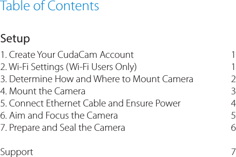 Table of ContentsSetup1. Create Your CudaCam Account2. Wi-Fi Settings (Wi-Fi Users Only)3. Determine How and Where to Mount Camera4. Mount the Camera5. Connect Ethernet Cable and Ensure Power 6. Aim and Focus the Camera 7. Prepare and Seal the Camera Support  112 3 4 567