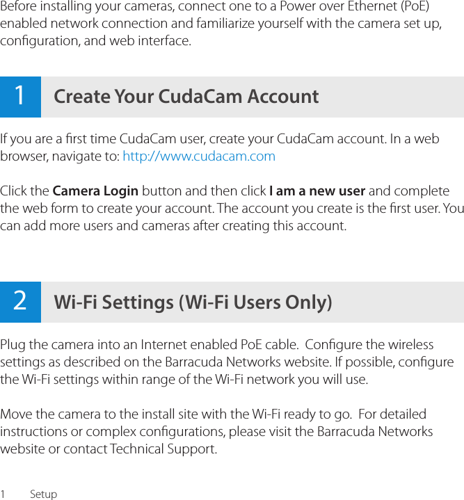 12Wi-Fi Settings (Wi-Fi Users Only)1Create Your CudaCam AccountSetupIf you are a rst time CudaCam user, create your CudaCam account. In a web browser, navigate to: http://www.cudacam.comClick the Camera Login button and then click I am a new user and complete the web form to create your account. The account you create is the rst user. You can add more users and cameras after creating this account.Before installing your cameras, connect one to a Power over Ethernet (PoE) enabled network connection and familiarize yourself with the camera set up, conguration, and web interface.Plug the camera into an Internet enabled PoE cable.  Congure the wireless settings as described on the Barracuda Networks website. If possible, congure the Wi-Fi settings within range of the Wi-Fi network you will use.Move the camera to the install site with the Wi-Fi ready to go.  For detailed instructions or complex congurations, please visit the Barracuda Networks website or contact Technical Support.
