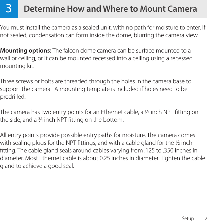 2You must install the camera as a sealed unit, with no path for moisture to enter. If not sealed, condensation can form inside the dome, blurring the camera view.Mounting options: The falcon dome camera can be surface mounted to a wall or ceiling, or it can be mounted recessed into a ceiling using a recessed mounting kit.Three screws or bolts are threaded through the holes in the camera base to support the camera.  A mounting template is included if holes need to be predrilled.The camera has two entry points for an Ethernet cable, a &frac12; inch NPT tting on the side, and a &frac34; inch NPT tting on the bottom.  All entry points provide possible entry paths for moisture. The camera comes with sealing plugs for the NPT ttings, and with a cable gland for the &frac12; inch tting. The cable gland seals around cables varying from .125 to .350 inches in diameter. Most Ethernet cable is about 0.25 inches in diameter. Tighten the cable gland to achieve a good seal.3Determine How and Where to Mount CameraSetup