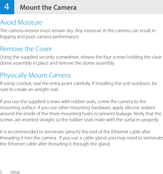 34Mount the CameraAvoid MoistureThe camera interior must remain dry. Any moisture in the camera can result in fogging and poor camera performance.Remove the CoverUsing the supplied security screwdriver, release the four screws holding the clear dome assembly in place and remove the dome assembly.Physically Mount CameraIf using conduit, seal the entry point carefully. If installing the unit outdoors, be sure to create an airtight seal.If you use the supplied screws with rubber seals, screw the camera to the mounting surface. If you use other mounting hardware; apply silicone sealant around the inside of the three mounting holes to prevent leakage. Verify that the screws are inserted straight so the rubber seals mate with the surfaces properly.It is recommended to terminate (attach) the end of the Ethernet cable after threading it into the camera.  If you use a cable gland, you may need to terminate the Ethernet cable after threading it through the gland.Setup
