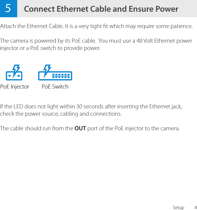 45Connect Ethernet Cable and Ensure PowerAttach the Ethernet Cable. It is a very tight t which may require some patience.The camera is powered by its PoE cable.  You must use a 48 Volt Ethernet power injector or a PoE switch to provide power.If the LED does not light within 30 seconds after inserting the Ethernet jack, check the power source, cabling and connections.The cable should run from the OUT port of the PoE injector to the camera.SetupPoE Injector PoE Switch