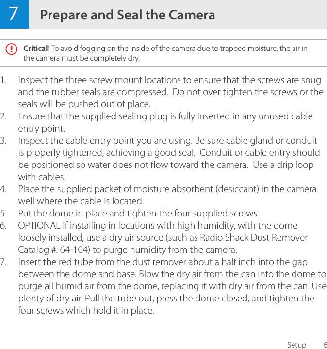 6Setup1.  Inspect the three screw mount locations to ensure that the screws are snug and the rubber seals are compressed.  Do not over tighten the screws or the seals will be pushed out of place.2.  Ensure that the supplied sealing plug is fully inserted in any unused cable entry point.3.  Inspect the cable entry point you are using. Be sure cable gland or conduit is properly tightened, achieving a good seal.  Conduit or cable entry should be positioned so water does not ow toward the camera.  Use a drip loop with cables.4.  Place the supplied packet of moisture absorbent (desiccant) in the camera well where the cable is located.5.  Put the dome in place and tighten the four supplied screws. 6.  OPTIONAL If installing in locations with high humidity, with the dome loosely installed, use a dry air source (such as Radio Shack Dust Remover Catalog #: 64-104) to purge humidity from the camera.7.  Insert the red tube from the dust remover about a half inch into the gap between the dome and base. Blow the dry air from the can into the dome to purge all humid air from the dome, replacing it with dry air from the can. Use plenty of dry air. Pull the tube out, press the dome closed, and tighten the four screws which hold it in place.7Prepare and Seal the CameraCritical! To avoid fogging on the inside of the camera due to trapped moisture, the air in the camera must be completely dry.