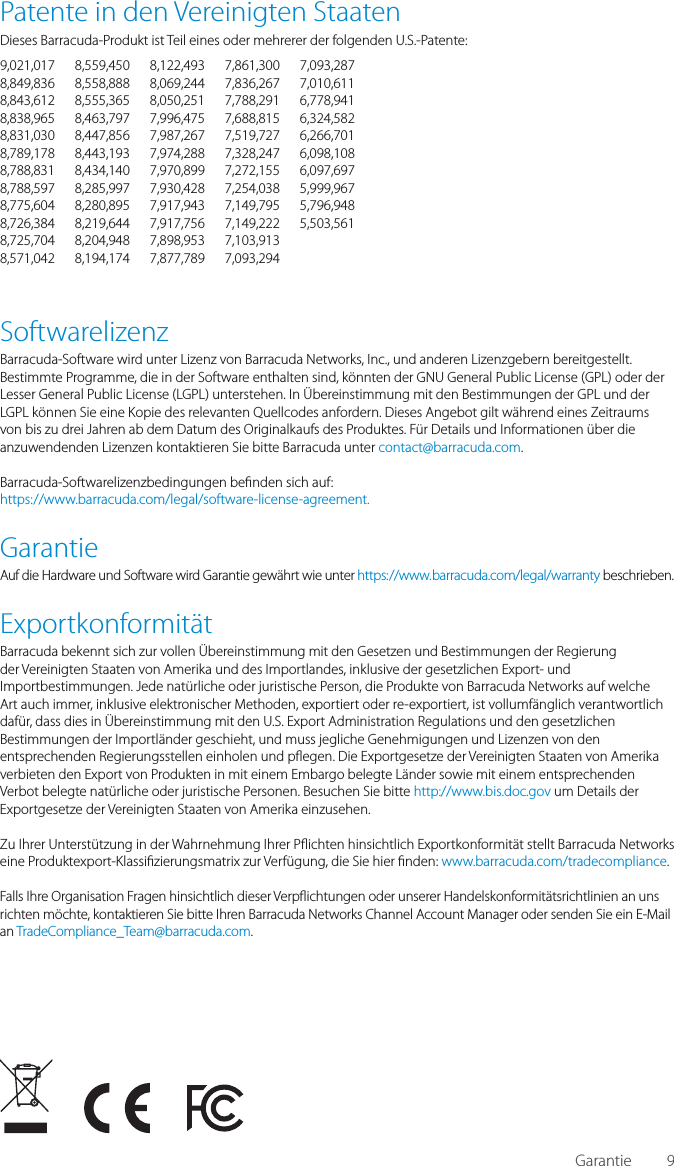 9Patente in den Vereinigten StaatenDieses Barracuda-Produkt ist Teil eines oder mehrerer der folgenden U.S.-Patente:9,021,017 8,559,450 8,122,493 7,861,300 7,093,2878,849,836 8,558,888 8,069,244 7,836,267 7,010,6118,843,612 8,555,365 8,050,251 7,788,291 6,778,9418,838,965 8,463,797 7,996,475 7,688,815 6,324,5828,831,030 8,447,856 7,987,267 7,519,727 6,266,7018,789,178 8,443,193 7,974,288 7,328,247 6,098,1088,788,831 8,434,140 7,970,899 7,272,155 6,097,6978,788,597 8,285,997 7,930,428 7,254,038 5,999,9678,775,604 8,280,895 7,917,943 7,149,795 5,796,9488,726,384 8,219,644 7,917,756 7,149,222 5,503,5618,725,704 8,204,948 7,898,953 7,103,913 8,571,042 8,194,174 7,877,789 7,093,294 SoftwarelizenzBarracuda-Software wird unter Lizenz von Barracuda Networks, Inc., und anderen Lizenzgebern bereitgestellt. Bestimmte Programme, die in der Software enthalten sind, k&ouml;nnten der GNU Gen eral Public License (GPL) oder der Lesser General Public License (LGPL) unterstehen. In &Uuml;bereinstimmung mit den Bestimmungen der GPL und der LGPL k&ouml;nnen Sie eine Kopie des relevanten Quellcodes anfordern. Dieses Angebot gilt w&auml;hrend eines Zeitraums von bis zu drei Jahren ab dem Datum des Originalkaufs des Produktes. F&uuml;r Details und Informationen &uuml;ber die anzuwendenden Lizenzen kontaktieren Sie bitte Barracuda unter contact@barracuda.com. Barracuda-Softwarelizenzbedingungen be nden sich auf:https://www.barracuda.com/legal/software-license-agreement.GarantieAuf die Hardware und Software wird Garantie gew&auml;hrt wie unter https://www.barracuda.com/legal/warranty beschrieben.Exportkonformit&auml;tBarracuda bekennt sich zur vollen &Uuml;bereinstimmung mit den Gesetzen und Bestimmungen der Regierung der Vereinigten Staaten von Amerika und des Importlandes, inklusive der gesetzlichen Export- und Importbestimmungen. Jede nat&uuml;rliche oder juristische Person, die Produkte von Barracuda Networks auf welche Art auch immer, inklusive elektronischer Methoden, exportiert oder re-exportiert, ist vollumf&auml;nglich verantwortlich daf&uuml;r, dass dies in &Uuml;bereinstimmung mit den U.S. Export Administration Regulations und den gesetzlichen Bestimmungen der Importl&auml;nder geschieht, und muss jegliche Genehmigungen und Lizenzen von den entsprechenden Regierungsstellen einholen und p egen. Die Exportgesetze der Vereinigten Staaten von Amerika verbieten den Export von Produkten in mit einem Embargo belegte L&auml;nder sowie mit einem entsprechenden Verbot belegte nat&uuml;rliche oder juristische Personen. Besuchen Sie bitte http://www.bis.doc.gov um Details der Exportgesetze der Vereinigten Staaten von Amerika einzusehen. Zu Ihrer Unterst&uuml;tzung in der Wahrnehmung Ihrer P ichten hinsichtlich Exportkonformit&auml;t stellt Barracuda Networks eine Produktexport-Klassi zierungsmatrix zur Verf&uuml;gung, die Sie hier  nden: www.barracuda.com/tradecompliance.  Falls Ihre Organisation Fragen hinsichtlich dieser Verp ichtungen oder unserer Handelskonformit&auml;tsrichtlinien an uns richten m&ouml;chte, kontaktieren Sie bitte Ihren Barracuda Networks Channel Account Manager oder senden Sie ein E-Mail an TradeCompliance_Team@barracuda.com.Garantie