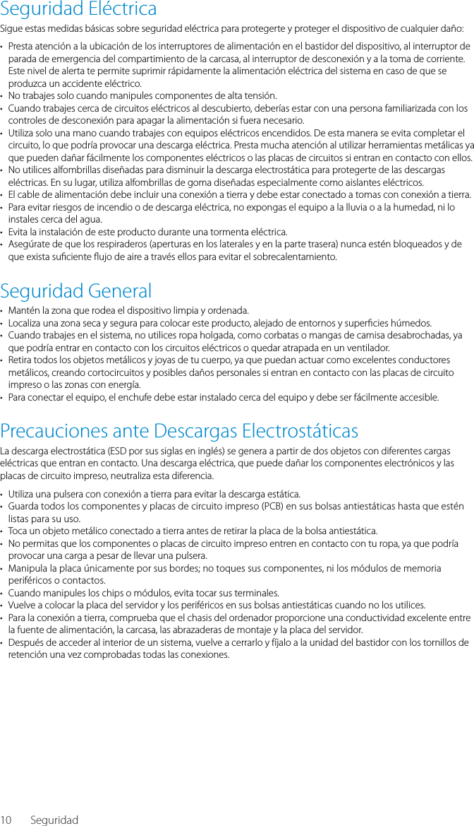 10Seguridad El&eacute;ctricaSigue estas medidas b&aacute;sicas sobre seguridad el&eacute;ctrica para protegerte y proteger el dispositivo de cualquier da&ntilde;o:&bull;  Presta atenci&oacute;n a la ubicaci&oacute;n de los interruptores de alimentaci&oacute;n en el bastidor del dispositivo, al interruptor de parada de emergencia del compartimiento de la carcasa, al interruptor de desconexi&oacute;n y a la toma de corriente. Este nivel de alerta te permite suprimir r&aacute;pidamente la alimentaci&oacute;n el&eacute;ctrica del sistema en caso de que se produzca un accidente el&eacute;ctrico.&bull;  No trabajes solo cuando manipules componentes de alta tensi&oacute;n.&bull;  Cuando trabajes cerca de circuitos el&eacute;ctricos al descubierto, deber&iacute;as estar con una persona familiarizada con los controles de desconexi&oacute;n para apagar la alimentaci&oacute;n si fuera necesario.&bull;  Utiliza solo una mano cuando trabajes con equipos el&eacute;ctricos encendidos. De esta manera se evita completar el circuito, lo que podr&iacute;a provocar una descarga el&eacute;ctrica. Presta mucha atenci&oacute;n al utilizar herramientas met&aacute;licas ya que pueden da&ntilde;ar f&aacute;cilmente los componentes el&eacute;ctricos o las placas de circuitos si entran en contacto con ellos.&bull;  No utilices alfombrillas dise&ntilde;adas para disminuir la descarga electrost&aacute;tica para protegerte de las descargas el&eacute;ctricas. En su lugar, utiliza alfombrillas de goma dise&ntilde;adas especialmente como aislantes el&eacute;ctricos.&bull;  El cable de alimentaci&oacute;n debe incluir una conexi&oacute;n a tierra y debe estar conectado a tomas con conexi&oacute;n a tierra.&bull;  Para evitar riesgos de incendio o de descarga el&eacute;ctrica, no expongas el equipo a la lluvia o a la humedad, ni lo instales cerca del agua.&bull;  Evita la instalaci&oacute;n de este producto durante una tormenta el&eacute;ctrica.&bull;  Aseg&uacute;rate de que los respiraderos (aperturas en los laterales y en la parte trasera) nunca est&eacute;n bloqueados y de que exista su ciente  ujo de aire a trav&eacute;s ellos para evitar el sobrecalentamiento.Seguridad General&bull;  Mant&eacute;n la zona que rodea el dispositivo limpia y ordenada.&bull;  Localiza una zona seca y segura para colocar este producto, alejado de entornos y super cies h&uacute;medos.&bull;  Cuando trabajes en el sistema, no utilices ropa holgada, como corbatas o mangas de camisa desabrochadas, ya que podr&iacute;a entrar en contacto con los circuitos el&eacute;ctricos o quedar atrapada en un ventilador.&bull;  Retira todos los objetos met&aacute;licos y joyas de tu cuerpo, ya que puedan actuar como excelentes conductores met&aacute;licos, creando cortocircuitos y posibles da&ntilde;os personales si entran en contacto con las placas de circuito impreso o las zonas con energ&iacute;a.&bull;  Para conectar el equipo, el enchufe debe estar instalado cerca del equipo y debe ser f&aacute;cilmente accesible.Precauciones ante Descargas Electrost&aacute;ticasLa descarga electrost&aacute;tica (ESD por sus siglas en ingl&eacute;s) se genera a partir de dos objetos con diferentes cargas el&eacute;ctricas que entran en contacto. Una descarga el&eacute;ctrica, que puede da&ntilde;ar los componentes electr&oacute;nicos y las placas de circuito impreso, neutraliza esta diferencia.&bull;  Utiliza una pulsera con conexi&oacute;n a tierra para evitar la descarga est&aacute;tica.&bull;  Guarda todos los componentes y placas de circuito impreso (PCB) en sus bolsas antiest&aacute;ticas hasta que est&eacute;n listas para su uso.&bull;  Toca un objeto met&aacute;lico conectado a tierra antes de retirar la placa de la bolsa antiest&aacute;tica.&bull;  No permitas que los componentes o placas de circuito impreso entren en contacto con tu ropa, ya que podr&iacute;a provocar una carga a pesar de llevar una pulsera.&bull;  Manipula la placa &uacute;nicamente por sus bordes; no toques sus componentes, ni los m&oacute;dulos de memoria perif&eacute;ricos o contactos.&bull;  Cuando manipules los chips o m&oacute;dulos, evita tocar sus terminales.&bull;  Vuelve a colocar la placa del servidor y los perif&eacute;ricos en sus bolsas antiest&aacute;ticas cuando no los utilices.&bull;  Para la conexi&oacute;n a tierra, comprueba que el chasis del ordenador proporcione una conductividad excelente entre la fuente de alimentaci&oacute;n, la carcasa, las abrazaderas de montaje y la placa del servidor.&bull;  Despu&eacute;s de acceder al interior de un sistema, vuelve a cerrarlo y f&iacute;jalo a la unidad del bastidor con los tornillos de retenci&oacute;n una vez comprobadas todas las conexiones.Seguridad