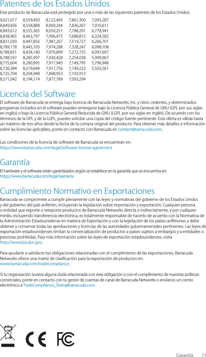 11Patentes de los Estados UnidosEste producto de Barracuda est&aacute; protegido por una o m&aacute;s de las siguientes patentes de los Estados Unidos:9,021,017 8,559,450 8,122,493 7,861,300 7,093,2878,849,836 8,558,888 8,069,244 7,836,267 7,010,6118,843,612 8,555,365 8,050,251 7,788,291 6,778,9418,838,965 8,463,797 7,996,475 7,688,815 6,324,5828,831,030 8,447,856 7,987,267 7,519,727 6,266,7018,789,178 8,443,193 7,974,288 7,328,247 6,098,1088,788,831 8,434,140 7,970,899 7,272,155 6,097,6978,788,597 8,285,997 7,930,428 7,254,038 5,999,9678,775,604 8,280,895 7,917,943 7,149,795 5,796,9488,726,384 8,219,644 7,917,756 7,149,222 5,503,5618,725,704 8,204,948 7,898,953 7,103,913 8,571,042 8,194,174 7,877,789 7,093,294 Licencia del SoftwareEl software de Barracuda se entrega bajo licencia de Barracuda Networks, Inc. y otros cedentes, y determinados programas incluidos en el software pueden entregarse bajo la Licencia P&uacute;blica General de GNU (GPL por sus siglas en ingl&eacute;s) o bajo la Licencia P&uacute;blica General Reducida de GNU (LGPL por sus siglas en ingl&eacute;s). De acuerdo con los t&eacute;rminos de la GPL y de la LGPL, puedes solicitar una copia del c&oacute;digo fuente pertinente. Esta oferta es v&aacute;lida hasta un m&aacute;ximo de tres a&ntilde;os desde la fecha de la compra original del producto. Para obtener m&aacute;s detalles e informaci&oacute;n sobre las licencias aplicables, ponte en contacto con Barracuda en contact@barracuda.com.Las condiciones de la licencia de software de Barracuda se encuentran en:https://www.barracuda.com/legal/software-license-agreementGarant&iacute;aEl hardware y el software est&aacute;n garantizados seg&uacute;n se establece en la garant&iacute;a que se encuentra en:https://www.barracuda.com/legal/warrantyCumplimiento Normativo en ExportacionesBarracuda se compromete a cumplir plenamente con las leyes y normativas del gobierno de los Estados Unidos y del gobierno del pa&iacute;s an tri&oacute;n, incluyendo la legislaci&oacute;n sobre importaci&oacute;n y exportaci&oacute;n. Cualquier persona o entidad que exporte o reexporte productos de Barracuda Networks directa o indirectamente, y por cualquier medio, incluyendo transferencia electr&oacute;nica, es totalmente responsable de hacerlo de acuerdo con la Normativa de la Administraci&oacute;n Estadounidense en materia de Exportaci&oacute;n y con la legislaci&oacute;n de los pa&iacute;ses an triones y debe obtener y conservar todas las aprobaciones y licencias de las autoridades gubernamentales pertinentes. Las leyes de exportaci&oacute;n estadounidenses limitan la comercializaci&oacute;n de productos a pa&iacute;ses sujetos a embargos y a entidades o personas prohibidas. Para m&aacute;s informaci&oacute;n sobre las leyes de exportaci&oacute;n estadounidenses, visitahttp://www.bis.doc.gov. Para ayudarte a satisfacer tus obligaciones relacionadas con el cumplimiento de las exportaciones, Barracuda Networks ofrece una matriz de clasi caci&oacute;n para la exportaci&oacute;n de productos en:www.barracuda.com/tradecompliance. Si tu organizaci&oacute;n tuviera alguna duda relacionada con esta obligaci&oacute;n o con el cumplimiento de nuestras pol&iacute;ticas comerciales, ponte en contacto con tu gestor de cuentas de canal de Barracuda Networks o env&iacute;anos un correo electr&oacute;nico a TradeCompliance_Team@barracuda.comGarant&iacute;a