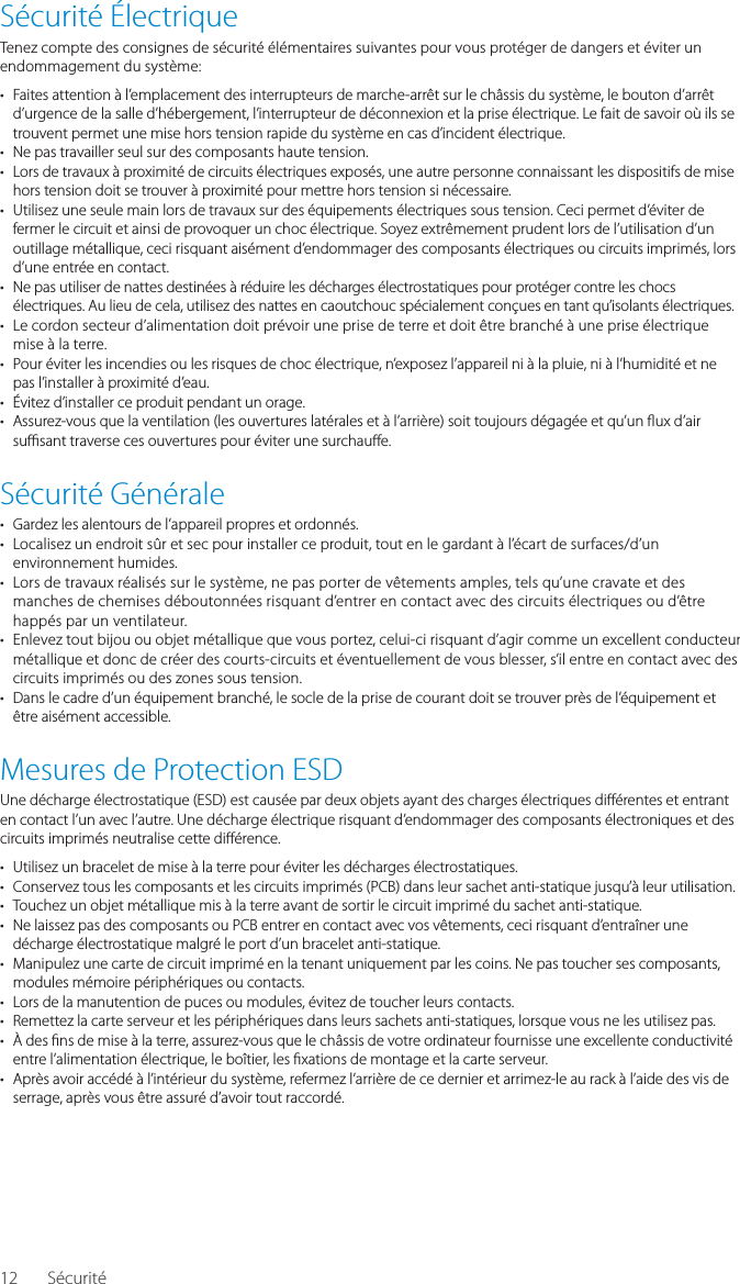 12S&eacute;curit&eacute; &Eacute;lectriqueTenez compte des consignes de s&eacute;curit&eacute; &eacute;l&eacute;mentaires suivantes pour vous prot&eacute;ger de dangers et &eacute;viter un endommagement du syst&egrave;me:&bull;  Faites attention &agrave; l&rsquo;emplacement des interrupteurs de marche-arr&ecirc;t sur le ch&acirc;ssis du syst&egrave;me, le bouton d&rsquo;arr&ecirc;t d&rsquo;urgence de la salle d&rsquo;h&eacute;bergement, l&rsquo;interrupteur de d&eacute;connexion et la prise &eacute;lectrique. Le fait de savoir o&ugrave; ils se trouvent permet une mise hors tension rapide du syst&egrave;me en cas d&rsquo;incident &eacute;lectrique.&bull;  Ne pas travailler seul sur des composants haute tension.&bull;  Lors de travaux &agrave; proximit&eacute; de circuits &eacute;lectriques expos&eacute;s, une autre personne connaissant les dispositifs de mise hors tension doit se trouver &agrave; proximit&eacute; pour mettre hors tension si n&eacute;cessaire.&bull;  Utilisez une seule main lors de travaux sur des &eacute;quipements &eacute;lectriques sous tension. Ceci permet d&rsquo;&eacute;viter de fermer le circuit et ainsi de provoquer un choc &eacute;lectrique. Soyez extr&ecirc;mement prudent lors de l&rsquo;utilisation d&rsquo;un outillage m&eacute;tallique, ceci risquant ais&eacute;ment d&rsquo;endommager des composants &eacute;lectriques ou circuits imprim&eacute;s, lors d&rsquo;une entr&eacute;e en contact.&bull;  Ne pas utiliser de nattes destin&eacute;es &agrave; r&eacute;duire les d&eacute;charges &eacute;lectrostatiques pour prot&eacute;ger contre les chocs &eacute;lectriques. Au lieu de cela, utilisez des nattes en caoutchouc sp&eacute;cialement con&ccedil;ues en tant qu&rsquo;isolants &eacute;lectriques.&bull;  Le cordon secteur d&rsquo;alimentation doit pr&eacute;voir une prise de terre et doit &ecirc;tre branch&eacute; &agrave; une prise &eacute;lectrique mise &agrave; la terre.&bull;  Pour &eacute;viter les incendies ou les risques de choc &eacute;lectrique, n&rsquo;exposez l&rsquo;appareil ni &agrave; la pluie, ni &agrave; l&rsquo;humidit&eacute; et ne pas l&rsquo;installer &agrave; proximit&eacute; d&rsquo;eau.&bull;  &Eacute;vitez d&rsquo;installer ce produit pendant un orage.&bull;  Assurez-vous que la ventilation (les ouvertures lat&eacute;rales et &agrave; l&rsquo;arri&egrave;re) soit toujours d&eacute;gag&eacute;e et qu&rsquo;un  ux d&rsquo;air su  sant traverse ces ouvertures pour &eacute;viter une surchau e.S&eacute;curit&eacute; G&eacute;n&eacute;rale&bull;  Gardez les alentours de l&rsquo;appareil propres et ordonn&eacute;s.&bull;  Localisez un endroit s&ucirc;r et sec pour installer ce produit, tout en le gardant &agrave; l&rsquo;&eacute;cart de surfaces/d&rsquo;un environnement humides.&bull;  Lors de travaux r&eacute;alis&eacute;s sur le syst&egrave;me, ne pas porter de v&ecirc;tements amples, tels qu&rsquo;une cravate et des manches de chemises d&eacute;boutonn&eacute;es risquant d&rsquo;entrer en contact avec des circuits &eacute;lectriques ou d&rsquo;&ecirc;tre happ&eacute;s par un ventilateur.&bull;  Enlevez tout bijou ou objet m&eacute;tallique que vous portez, celui-ci risquant d&rsquo;agir comme un excellent conducteur m&eacute;tallique et donc de cr&eacute;er des courts-circuits et &eacute;ventuellement de vous blesser, s&rsquo;il entre en contact avec des circuits imprim&eacute;s ou des zones sous tension.&bull;  Dans le cadre d&rsquo;un &eacute;quipement branch&eacute;, le socle de la prise de courant doit se trouver pr&egrave;s de l&rsquo;&eacute;quipement et &ecirc;tre ais&eacute;ment accessible.Mesures de Protection ESDUne d&eacute;charge &eacute;lectrostatique (ESD) est caus&eacute;e par deux objets ayant des charges &eacute;lectriques di &eacute;rentes et entrant en contact l&rsquo;un avec l&rsquo;autre. Une d&eacute;charge &eacute;lectrique risquant d&rsquo;endommager des composants &eacute;lectroniques et des circuits imprim&eacute;s neutralise cette di &eacute;rence.&bull;  Utilisez un bracelet de mise &agrave; la terre pour &eacute;viter les d&eacute;charges &eacute;lectrostatiques.&bull;  Conservez tous les composants et les circuits imprim&eacute;s (PCB) dans leur sachet anti-statique jusqu&rsquo;&agrave; leur utilisation.&bull;  Touchez un objet m&eacute;tallique mis &agrave; la terre avant de sortir le circuit imprim&eacute; du sachet anti-statique.&bull;  Ne laissez pas des composants ou PCB entrer en contact avec vos v&ecirc;tements, ceci risquant d&rsquo;entra&icirc;ner une d&eacute;charge &eacute;lectrostatique malgr&eacute; le port d&rsquo;un bracelet anti-statique.&bull;  Manipulez une carte de circuit imprim&eacute; en la tenant uniquement par les coins. Ne pas toucher ses composants, modules m&eacute;moire p&eacute;riph&eacute;riques ou contacts.&bull;  Lors de la manutention de puces ou modules, &eacute;vitez de toucher leurs contacts.&bull;  Remettez la carte serveur et les p&eacute;riph&eacute;riques dans leurs sachets anti-statiques, lorsque vous ne les utilisez pas.&bull;  &Agrave; des  ns de mise &agrave; la terre, assurez-vous que le ch&acirc;ssis de votre ordinateur fournisse une excellente conductivit&eacute; entre l&rsquo;alimentation &eacute;lectrique, le bo&icirc;tier, les  xations de montage et la carte serveur.&bull;  Apr&egrave;s avoir acc&eacute;d&eacute; &agrave; l&rsquo;int&eacute;rieur du syst&egrave;me, refermez l&rsquo;arri&egrave;re de ce dernier et arrimez-le au rack &agrave; l&rsquo;aide des vis de serrage, apr&egrave;s vous &ecirc;tre assur&eacute; d&rsquo;avoir tout raccord&eacute;.S&eacute;curit&eacute;