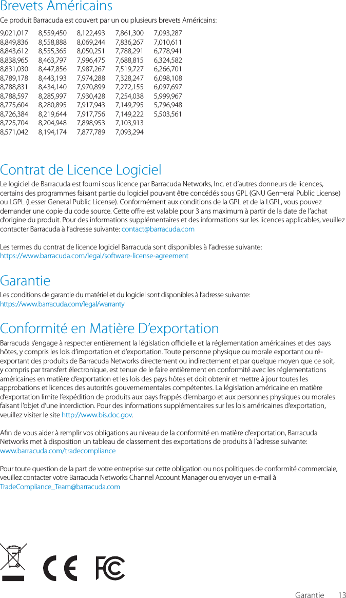 13Brevets Am&eacute;ricainsCe produit Barracuda est couvert par un ou plusieurs brevets Am&eacute;ricains:9,021,017 8,559,450 8,122,493 7,861,300 7,093,2878,849,836 8,558,888 8,069,244 7,836,267 7,010,6118,843,612 8,555,365 8,050,251 7,788,291 6,778,9418,838,965 8,463,797 7,996,475 7,688,815 6,324,5828,831,030 8,447,856 7,987,267 7,519,727 6,266,7018,789,178 8,443,193 7,974,288 7,328,247 6,098,1088,788,831 8,434,140 7,970,899 7,272,155 6,097,6978,788,597 8,285,997 7,930,428 7,254,038 5,999,9678,775,604 8,280,895 7,917,943 7,149,795 5,796,9488,726,384 8,219,644 7,917,756 7,149,222 5,503,5618,725,704 8,204,948 7,898,953 7,103,913 8,571,042 8,194,174 7,877,789 7,093,294 Contrat de Licence LogicielLe logiciel de Barracuda est fourni sous licence par Barracuda Networks, Inc. et d&rsquo;autres donneurs de licences, certains des programmes faisant partie du logiciel pouvant &ecirc;tre conc&eacute;d&eacute;s sous GPL (GNU Gen&not;eral Public License) ou LGPL (Lesser General Public License). Conform&eacute;ment aux conditions de la GPL et de la LGPL, vous pouvez demander une copie du code source. Cette o re est valable pour 3 ans maximum &agrave; partir de la date de l&rsquo;achat d&rsquo;origine du produit. Pour des informations suppl&eacute;mentaires et des informations sur les licences applicables, veuillez contacter Barracuda &agrave; l&rsquo;adresse suivante: contact@barracuda.com Les termes du contrat de licence logiciel Barracuda sont disponibles &agrave; l&rsquo;adresse suivante:https://www.barracuda.com/legal/software-license-agreementGarantieLes conditions de garantie du mat&eacute;riel et du logiciel sont disponibles &agrave; l&rsquo;adresse suivante:https://www.barracuda.com/legal/warrantyConformit&eacute; en Mati&egrave;re D&rsquo;exportationBarracuda s&rsquo;engage &agrave; respecter enti&egrave;rement la l&eacute;gislation o  cielle et la r&eacute;glementation am&eacute;ricaines et des pays h&ocirc;tes, y compris les lois d&rsquo;importation et d&rsquo;exportation. Toute personne physique ou morale exportant ou r&eacute;-exportant des produits de Barracuda Networks directement ou indirectement et par quelque moyen que ce soit, y compris par transfert &eacute;lectronique, est tenue de le faire enti&egrave;rement en conformit&eacute; avec les r&eacute;glementations am&eacute;ricaines en mati&egrave;re d&rsquo;exportation et les lois des pays h&ocirc;tes et doit obtenir et mettre &agrave; jour toutes les approbations et licences des autorit&eacute;s gouvernementales comp&eacute;tentes. La l&eacute;gislation am&eacute;ricaine en mati&egrave;re d&rsquo;exportation limite l&rsquo;exp&eacute;dition de produits aux pays frapp&eacute;s d&rsquo;embargo et aux personnes physiques ou morales faisant l&rsquo;objet d&rsquo;une interdiction. Pour des informations suppl&eacute;mentaires sur les lois am&eacute;ricaines d&rsquo;exportation, veuillez visiter le site http://www.bis.doc.gov. A n de vous aider &agrave; remplir vos obligations au niveau de la conformit&eacute; en mati&egrave;re d&rsquo;exportation, Barracuda Networks met &agrave; disposition un tableau de classement des exportations de produits &agrave; l&rsquo;adresse suivante:www.barracuda.com/tradecompliance Pour toute question de la part de votre entreprise sur cette obligation ou nos politiques de conformit&eacute; commerciale, veuillez contacter votre Barracuda Networks Channel Account Manager ou envoyer un e-mail &agrave;TradeCompliance_Team@barracuda.comGarantie