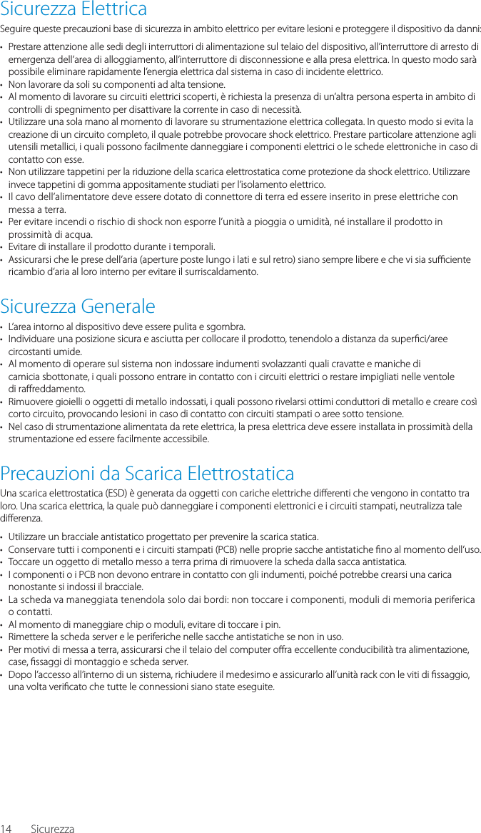 14Sicurezza ElettricaSeguire queste precauzioni base di sicurezza in ambito elettrico per evitare lesioni e proteggere il dispositivo da danni:&bull;  Prestare attenzione alle sedi degli interruttori di alimentazione sul telaio del dispositivo, all&rsquo;interruttore di arresto di emergenza dell&rsquo;area di alloggiamento, all&rsquo;interruttore di disconnessione e alla presa elettrica. In questo modo sar&agrave; possibile eliminare rapidamente l&rsquo;energia elettrica dal sistema in caso di incidente elettrico.&bull;  Non lavorare da soli su componenti ad alta tensione.&bull;  Al momento di lavorare su circuiti elettrici scoperti, &egrave; richiesta la presenza di un&rsquo;altra persona esperta in ambito di controlli di spegnimento per disattivare la corrente in caso di necessit&agrave;.&bull;  Utilizzare una sola mano al momento di lavorare su strumentazione elettrica collegata. In questo modo si evita la creazione di un circuito completo, il quale potrebbe provocare shock elettrico. Prestare particolare attenzione agli utensili metallici, i quali possono facilmente danneggiare i componenti elettrici o le schede elettroniche in caso di contatto con esse.&bull;  Non utilizzare tappetini per la riduzione della scarica elettrostatica come protezione da shock elettrico. Utilizzare invece tappetini di gomma appositamente studiati per l&rsquo;isolamento elettrico.&bull;  Il cavo dell&rsquo;alimentatore deve essere dotato di connettore di terra ed essere inserito in prese elettriche con messa a terra.&bull;  Per evitare incendi o rischio di shock non esporre l&rsquo;unit&agrave; a pioggia o umidit&agrave;, n&eacute; installare il prodotto in prossimit&agrave; di acqua.&bull;  Evitare di installare il prodotto durante i temporali.&bull;  Assicurarsi che le prese dell&rsquo;aria (aperture poste lungo i lati e sul retro) siano sempre libere e che vi sia su  ciente ricambio d&rsquo;aria al loro interno per evitare il surriscaldamento.Sicurezza Generale&bull;  L&rsquo;area intorno al dispositivo deve essere pulita e sgombra.&bull;  Individuare una posizione sicura e asciutta per collocare il prodotto, tenendolo a distanza da super ci/aree circostanti umide.&bull;  Al momento di operare sul sistema non indossare indumenti svolazzanti quali cravatte e maniche dicamicia sbottonate, i quali possono entrare in contatto con i circuiti elettrici o restare impigliati nelle ventoledi ra reddamento.&bull;  Rimuovere gioielli o oggetti di metallo indossati, i quali possono rivelarsi ottimi conduttori di metallo e creare cos&igrave; corto circuito, provocando lesioni in caso di contatto con circuiti stampati o aree sotto tensione.&bull;  Nel caso di strumentazione alimentata da rete elettrica, la presa elettrica deve essere installata in prossimit&agrave; della strumentazione ed essere facilmente accessibile.Precauzioni da Scarica ElettrostaticaUna scarica elettrostatica (ESD) &egrave; generata da oggetti con cariche elettriche di erenti che vengono in contatto tra loro. Una scarica elettrica, la quale pu&ograve; danneggiare i componenti elettronici e i circuiti stampati, neutralizza tale di erenza.&bull;  Utilizzare un bracciale antistatico progettato per prevenire la scarica statica.&bull;  Conservare tutti i componenti e i circuiti stampati (PCB) nelle proprie sacche antistatiche  no al momento dell&rsquo;uso.&bull;  Toccare un oggetto di metallo messo a terra prima di rimuovere la scheda dalla sacca antistatica.&bull;  I componenti o i PCB non devono entrare in contatto con gli indumenti, poich&eacute; potrebbe crearsi una carica nonostante si indossi il bracciale.&bull;  La scheda va maneggiata tenendola solo dai bordi: non toccare i componenti, moduli di memoria periferica o contatti.&bull;  Al momento di maneggiare chip o moduli, evitare di toccare i pin.&bull;  Rimettere la scheda server e le periferiche nelle sacche antistatiche se non in uso.&bull;  Per motivi di messa a terra, assicurarsi che il telaio del computer o ra eccellente conducibilit&agrave; tra alimentazione, case,  ssaggi di montaggio e scheda server.&bull;  Dopo l&rsquo;accesso all&rsquo;interno di un sistema, richiudere il medesimo e assicurarlo all&rsquo;unit&agrave; rack con le viti di  ssaggio, una volta veri cato che tutte le connessioni siano state eseguite.Sicurezza