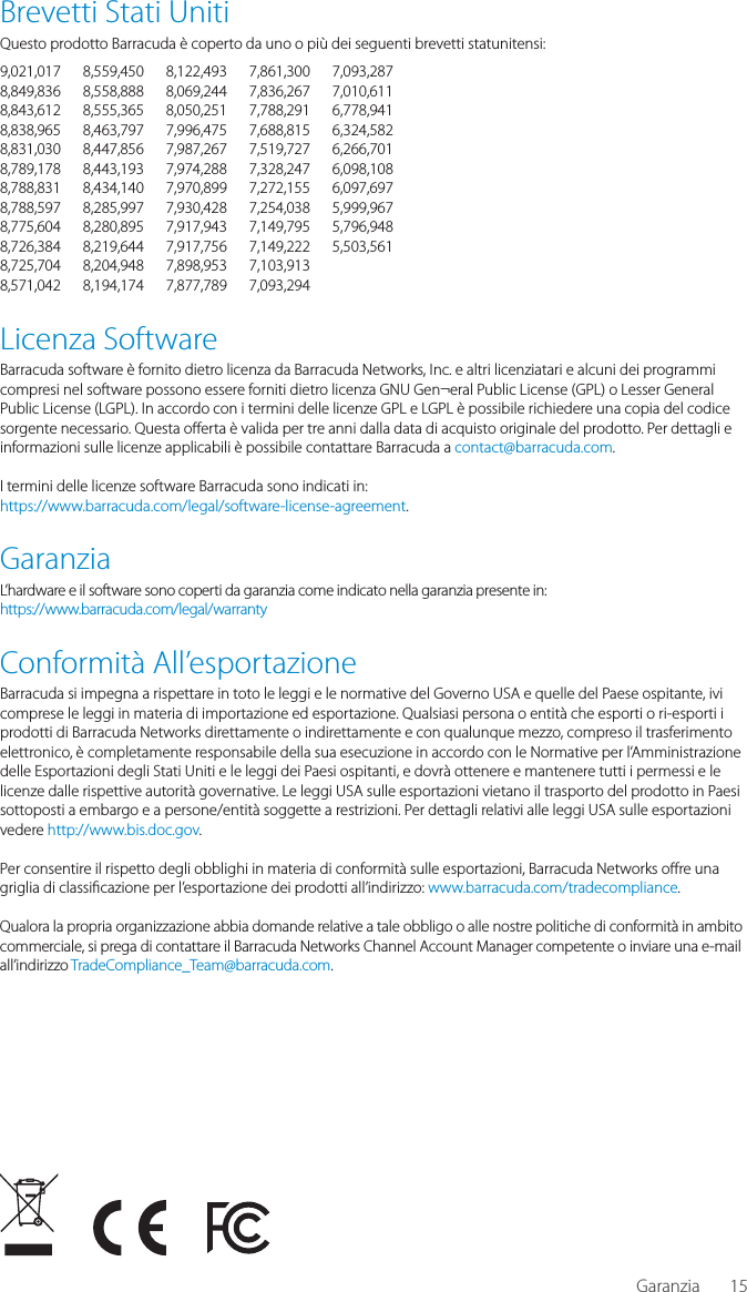 15Brevetti Stati UnitiQuesto prodotto Barracuda &egrave; coperto da uno o pi&ugrave; dei seguenti brevetti statunitensi:9,021,017 8,559,450 8,122,493 7,861,300 7,093,2878,849,836 8,558,888 8,069,244 7,836,267 7,010,6118,843,612 8,555,365 8,050,251 7,788,291 6,778,9418,838,965 8,463,797 7,996,475 7,688,815 6,324,5828,831,030 8,447,856 7,987,267 7,519,727 6,266,7018,789,178 8,443,193 7,974,288 7,328,247 6,098,1088,788,831 8,434,140 7,970,899 7,272,155 6,097,6978,788,597 8,285,997 7,930,428 7,254,038 5,999,9678,775,604 8,280,895 7,917,943 7,149,795 5,796,9488,726,384 8,219,644 7,917,756 7,149,222 5,503,5618,725,704 8,204,948 7,898,953 7,103,913 8,571,042 8,194,174 7,877,789 7,093,294 Licenza SoftwareBarracuda software &egrave; fornito dietro licenza da Barracuda Networks, Inc. e altri licenziatari e alcuni dei programmi compresi nel software possono essere forniti dietro licenza GNU Gen&not;eral Public License (GPL) o Lesser General Public License (LGPL). In accordo con i termini delle licenze GPL e LGPL &egrave; possibile richiedere una copia del codice sorgente necessario. Questa o erta &egrave; valida per tre anni dalla data di acquisto originale del prodotto. Per dettagli e informazioni sulle licenze applicabili &egrave; possibile contattare Barracuda a contact@barracuda.com. I termini delle licenze software Barracuda sono indicati in: https://www.barracuda.com/legal/software-license-agreement.GaranziaL&rsquo;hardware e il software sono coperti da garanzia come indicato nella garanzia presente in:https://www.barracuda.com/legal/warrantyConformit&agrave; All&rsquo;esportazioneBarracuda si impegna a rispettare in toto le leggi e le normative del Governo USA e quelle del Paese ospitante, ivi comprese le leggi in materia di importazione ed esportazione. Qualsiasi persona o entit&agrave; che esporti o ri-esporti i prodotti di Barracuda Networks direttamente o indirettamente e con qualunque mezzo, compreso il trasferimento elettronico, &egrave; completamente responsabile della sua esecuzione in accordo con le Normative per l&rsquo;Amministrazione delle Esportazioni degli Stati Uniti e le leggi dei Paesi ospitanti, e dovr&agrave; ottenere e mantenere tutti i permessi e le licenze dalle rispettive autorit&agrave; governative. Le leggi USA sulle esportazioni vietano il trasporto del prodotto in Paesi sottoposti a embargo e a persone/entit&agrave; soggette a restrizioni. Per dettagli relativi alle leggi USA sulle esportazioni vedere http://www.bis.doc.gov. Per consentire il rispetto degli obblighi in materia di conformit&agrave; sulle esportazioni, Barracuda Networks o re una griglia di classi cazione per l&rsquo;esportazione dei prodotti all&rsquo;indirizzo: www.barracuda.com/tradecompliance. Qualora la propria organizzazione abbia domande relative a tale obbligo o alle nostre politiche di conformit&agrave; in ambito commerciale, si prega di contattare il Barracuda Networks Channel Account Manager competente o inviare una e-mail all&rsquo;indirizzo TradeCompliance_Team@barracuda.com.Garanzia