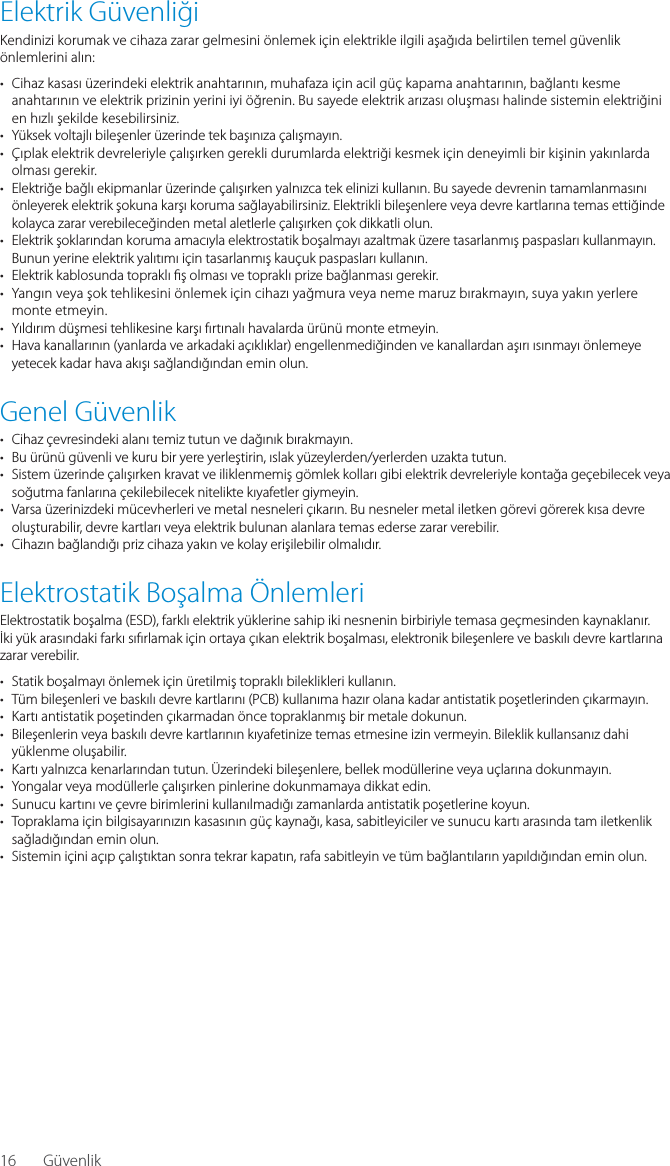 16Elektrik G&uuml;venliğiKendinizi korumak ve cihaza zarar gelmesini &ouml;nlemek i&ccedil;in elektrikle ilgili aşağıda belirtilen temel g&uuml;venlik &ouml;nlemlerini alın:&bull;  Cihaz kasası &uuml;zerindeki elektrik anahtarının, muhafaza i&ccedil;in acil g&uuml;&ccedil; kapama anahtarının, bağlantı kesme anahtarının ve elektrik prizinin yerini iyi &ouml;ğrenin. Bu sayede elektrik arızası oluşması halinde sistemin elektriğini en hızlı şekilde kesebilirsiniz.&bull;  Y&uuml;ksek voltajlı bileşenler &uuml;zerinde tek başınıza &ccedil;alışmayın.&bull;  &Ccedil;ıplak elektrik devreleriyle &ccedil;alışırken gerekli durumlarda elektriği kesmek i&ccedil;in deneyimli bir kişinin yakınlarda olması gerekir.&bull;  Elektriğe bağlı ekipmanlar &uuml;zerinde &ccedil;alışırken yalnızca tek elinizi kullanın. Bu sayede devrenin tamamlanmasını &ouml;nleyerek elektrik şokuna karşı koruma sağlayabilirsiniz. Elektrikli bileşenlere veya devre kartlarına temas ettiğinde kolayca zarar verebileceğinden metal aletlerle &ccedil;alışırken &ccedil;ok dikkatli olun.&bull;  Elektrik şoklarından koruma amacıyla elektrostatik boşalmayı azaltmak &uuml;zere tasarlanmış paspasları kullanmayın. Bunun yerine elektrik yalıtımı i&ccedil;in tasarlanmış kau&ccedil;uk paspasları kullanın.&bull;  Elektrik kablosunda topraklı  ş olması ve topraklı prize bağlanması gerekir.&bull;  Yangın veya şok tehlikesini &ouml;nlemek i&ccedil;in cihazı yağmura veya neme maruz bırakmayın, suya yakın yerlere monte etmeyin.&bull;  Yıldırım d&uuml;şmesi tehlikesine karşı fırtınalı havalarda &uuml;r&uuml;n&uuml; monte etmeyin.&bull;  Hava kanallarının (yanlarda ve arkadaki a&ccedil;ıklıklar) engellenmediğinden ve kanallardan aşırı ısınmayı &ouml;nlemeye yetecek kadar hava akışı sağlandığından emin olun.Genel G&uuml;venlik&bull;  Cihaz &ccedil;evresindeki alanı temiz tutun ve dağınık bırakmayın.&bull;  Bu &uuml;r&uuml;n&uuml; g&uuml;venli ve kuru bir yere yerleştirin, ıslak y&uuml;zeylerden/yerlerden uzakta tutun.&bull;  Sistem &uuml;zerinde &ccedil;alışırken kravat ve iliklenmemiş g&ouml;mlek kolları gibi elektrik devreleriyle kontağa ge&ccedil;ebilecek veya soğutma fanlarına &ccedil;ekilebilecek nitelikte kıyafetler giymeyin.&bull;  Varsa &uuml;zerinizdeki m&uuml;cevherleri ve metal nesneleri &ccedil;ıkarın. Bu nesneler metal iletken g&ouml;revi g&ouml;rerek kısa devre oluşturabilir, devre kartları veya elektrik bulunan alanlara temas ederse zarar verebilir.&bull;  Cihazın bağlandığı priz cihaza yakın ve kolay erişilebilir olmalıdır.Elektrostatik Boşalma &Ouml;nlemleriElektrostatik boşalma (ESD), farklı elektrik y&uuml;klerine sahip iki nesnenin birbiriyle temasa ge&ccedil;mesinden kaynaklanır. İki y&uuml;k arasındaki farkı sıfırlamak i&ccedil;in ortaya &ccedil;ıkan elektrik boşalması, elektronik bileşenlere ve baskılı devre kartlarına zarar verebilir.&bull;  Statik boşalmayı &ouml;nlemek i&ccedil;in &uuml;retilmiş topraklı bileklikleri kullanın.&bull;  T&uuml;m bileşenleri ve baskılı devre kartlarını (PCB) kullanıma hazır olana kadar antistatik poşetlerinden &ccedil;ıkarmayın.&bull;  Kartı antistatik poşetinden &ccedil;ıkarmadan &ouml;nce topraklanmış bir metale dokunun.&bull;  Bileşenlerin veya baskılı devre kartlarının kıyafetinize temas etmesine izin vermeyin. Bileklik kullansanız dahi y&uuml;klenme oluşabilir.&bull;  Kartı yalnızca kenarlarından tutun. &Uuml;zerindeki bileşenlere, bellek mod&uuml;llerine veya u&ccedil;larına dokunmayın.&bull;  Yongalar veya mod&uuml;llerle &ccedil;alışırken pinlerine dokunmamaya dikkat edin.&bull;  Sunucu kartını ve &ccedil;evre birimlerini kullanılmadığı zamanlarda antistatik poşetlerine koyun.&bull;  Topraklama i&ccedil;in bilgisayarınızın kasasının g&uuml;&ccedil; kaynağı, kasa, sabitleyiciler ve sunucu kartı arasında tam iletkenlik sağladığından emin olun.&bull;  Sistemin i&ccedil;ini a&ccedil;ıp &ccedil;alıştıktan sonra tekrar kapatın, rafa sabitleyin ve t&uuml;m bağlantıların yapıldığından emin olun.G&uuml;venlik