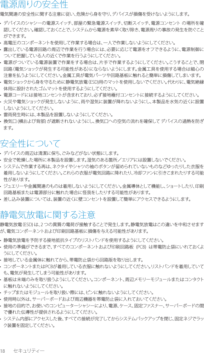 18 セキュリティー電源周りの安全性電気関連の安全性に関する注意に従い、危険から身を守り、デバイスが損傷を受けないようにします。&bull;  デバイスのシャシーの電源スイッチ、部屋の緊急電源スイッチ、切断スイッチ、電源コンセント の場所を確認してください。確認しておくことで、システムから電源を素 早く取り除き、電源周りの事故の発生を防ぐことができます。&bull;  高電圧のコンポーネントを使用して作業する場合は、一人で作業しないようにしてください。&bull;  露出している電源回路の周辺で作業を行う場合には、必要に応じて電源をオフできるように、電源制御について把握している人の近くで作業を行うようにしてください。&bull;  電源がついている電源装置で作業をする場合は、片手で作業するようにしてください。こうすることで、閉回路（電気ショックが発生する可能性がある）にならないようにします。金属工具を使用する場合は細心の注意を払うようにしてください。金属工具が電気パーツや回路基板に触れると簡単に損傷してしまいます。&bull;  電気ショックから身を守るために静電気放電（ESD)用のマットを使用しないでください。代わりに、電気絶縁体用に設計されたゴムマットを使用するようにしてください。&bull;  電源コードには接地コンセントが含まれており、必ず接地極付コンセントに接続するようにしてください。&bull;  火災や電気ショックが発生しないように、雨や湿気に装置が降れないようにし、本製品を水気の近くに設置しないようにしてください。&bull;  雷雨発生時には、本製品を設置しないようにしてください。&bull;  換気口 (横および背部) が遮断されないようにし、換気口への空気の流れを確保して デバイスの過熱を防ぎます。安全性について&bull;  デバイスの周辺は清潔に保ち、ごみなどがない状態にします。&bull;  安全で乾燥した場所に本製品を設置します。湿気のある箇所／エリアには設置しないでください。&bull;  システムで作業する再は、ネクタイやシャツの袖のボタンが留められていないものなどゆったりした衣服を着用しないようにしてください。これらの衣服が電気回路に降れたり、冷却ファンに引きこまれたりする可能性があります。&bull;  ジュエリーや金属関連のものは着用しないようにしてください。金属導体として機能し、ショートし たり、印刷回路基板または電源部分に触れた場合に怪我をしたりする可能性があります。&bull;  差し込み装置については、装置の近くに壁コンセントを設置して簡単にアクセスできるようにします。静電気放電に関する注意静電気放電（ESD) は、2 つの異質の電荷が接触することで発生します。静電気放電はこの違いを中和させますが、電気コンポーネントおよび印刷回路基板に損傷を与える可能性があります。&bull;  静電気放電を予防する接地抵抗タイプのリストバンドを使用するようにしてください。&bull;  使用の準備ができるまで、すべてのコンポーネントおよび印刷回路板  (PCB)  は帯電防止袋にいれておくようにしてください。&bull;  接地している金属体に触れてから、帯電防止袋から回路版を取り出します。&bull;  コンポーネントまたはPCBが着用している衣服に触れないようにしてください。リストバンドを着用していても、電気が発生してしまう可能性があります。&bull;  基板は末端のみを取り扱うようにしてください。コンポーネント、周辺メモリーモジュールまたはコンタクトに触れないようにしてください。&bull;  チップまたはモジュールを取り扱い際には、ピンに触れないようにしてください。&bull;  使用時以外は、サーバーボードおよび周辺機器を帯電防止袋に入れておいてください。&bull;  接地の目的で、お使いのコンピューターシャシーにより、電源、ケース、固 定 ファスナ ー、サーバーボードの間で優れた伝導性が提供されるようにしてください。&bull;  システム内部にアクセスした後、すべての接続が完了してからシステムバックアップを閉じ、固定ネジでラック装置を固定してください。