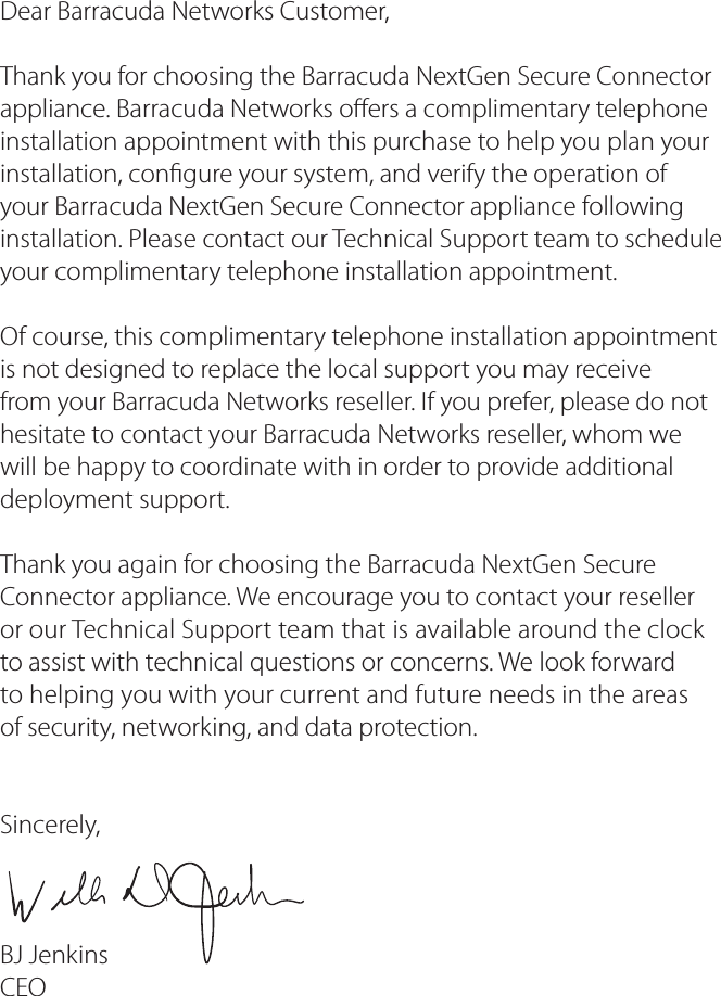 Dear Barracuda Networks Customer,Thank you for choosing the Barracuda NextGen Secure Connector appliance. Barracuda Networks o ers a complimentary telephone installation appointment with this purchase to help you plan your installation, con gure your system, and verify the operation of your Barracuda NextGen Secure Connector appliance following installation. Please contact our Technical Support team to schedule your complimentary telephone installation appointment.Of course, this complimentary telephone installation appointment is not designed to replace the local support you may receive from your Barracuda Networks reseller. If you prefer, please do not hesitate to contact your Barracuda Networks reseller, whom we will be happy to coordinate with in order to provide additional deployment support.Thank you again for choosing the Barracuda NextGen Secure Connector appliance. We encourage you to contact your reselleror our Technical Support team that is available around the clockto assist with technical questions or concerns. We look forwardto helping you with your current and future needs in the areasof security, networking, and data protection.Sincerely,BJ JenkinsCEO