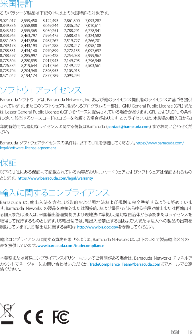 19保証米国特許このバラクーダ製品は下記の1件以上の米国特許の対象です。9,021,017 8,559,450 8,122,493 7,861,300 7,093,2878,849,836 8,558,888 8,069,244 7,836,267 7,010,6118,843,612 8,555,365 8,050,251 7,788,291 6,778,9418,838,965 8,463,797 7,996,475 7,688,815 6,324,5828,831,030 8,447,856 7,987,267 7,519,727 6,266,7018,789,178 8,443,193 7,974,288 7,328,247 6,098,1088,788,831 8,434,140 7,970,899 7,272,155 6,097,6978,788,597 8,285,997 7,930,428 7,254,038 5,999,9678,775,604 8,280,895 7,917,943 7,149,795 5,796,9488,726,384 8,219,644 7,917,756 7,149,222 5,503,5618,725,704 8,204,948 7,898,953 7,103,913 8,571,042 8,194,174 7,877,789 7,093,294 ソフトウェアライセンスBarracuda ソフトウェアは、Barracuda Networks, Inc. および他のライセンス提供者のライセンスに基づき提供されています。またこのソフトウェアに含まれるプログラムの一部は、 GNU General Public License (GPL) または Lesser General Public License (LGPL)をベースに提供されている場合があります。GPL およびLGPL の条件に従い、該当するソースコードのコピーを依頼する場合があります。このライセンスは、本製品の購入日から3年間有効です。適切なライセンスに関する情報はBarracuda (contact@barracuda.com) までお問い合わせください。 Barracuda ソフトウェアライセンスの条件は、以下のURLを参照してください。https://www.barracuda.com/legal/software-license-agreement保証以下のURLにある保証にて記載されている内容どおりに、ハードウェアおよびソフトウェアは保証されるものとしま す。 https://www.barracuda.com/legal/warranty輸入に関するコンプライアンスBarracuda は、輸出入法を含む、US政府および現地法および規則に完全準拠するように努めています。Barracuda  Neworks  の製品を直接的または間接的、および電信などあらゆる手段で輸出または再輸出する個人または法人は、米国輸出管理規制および現地法に準拠し、適切な自治体から承認またはライセンスを取得して保 持 するものとします。US輸出法では、輸出入を禁止する国および人または法人への製品の出荷を制限しています。US 輸出法に関する詳細は http://www.bis.doc.govを参照してください。 輸出コンプライアンスに関する責務を果せるように、Barracuda Networks は、以下のURLで製品輸出区分の表を提供しています。www.barracuda.com/tradecompliance  本義務または貿易コンプライアンスポリシーについてご質問がある場合は、Barracuda  Networks  チャネルアカウントマネージャーにお問い合わせいただくか、TradeCompliance_Team@barracuda.comまでメールでご連絡ください。