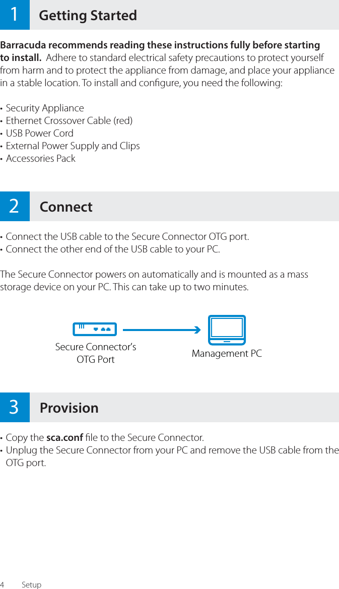 4&bull; Connect the USB cable to the Secure Connector OTG port.&bull; Connect the other end of the USB cable to your PC.The Secure Connector powers on automatically and is mounted as a mass storage device on your PC. This can take up to two minutes.&bull; Copy the sca.conf  le to the Secure Connector.&bull; Unplug the Secure Connector from your PC and remove the USB cable from the OTG port.Setup2ConnectBarracuda recommends reading these instructions fully before startingto install.  Adhere to standard electrical safety precautions to protect yourself from harm and to protect the appliance from damage, and place your appliance in a stable location. To install and con gure, you need the following:&bull; Security Appliance&bull; Ethernet Crossover Cable (red)&bull; USB Power Cord&bull; External Power Supply and Clips&bull; Accessories Pack1Getting StartedManagement PCSecure Connector&rsquo;sOTG Port3Provision