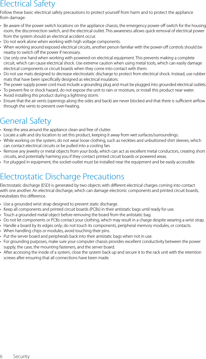 6Electrical SafetyFollow these basic electrical safety precautions to protect yourself from harm and to protect the appliancefrom damage:&bull;  Be aware of the power switch locations on the appliance chassis, the emergency power-o  switch for the housing room, the disconnection switch, and the electrical outlet. This awareness allows quick removal of electrical power from the system should an electrical accident occur.&bull;  Do not work alone when working with high voltage components.&bull;  When working around exposed electrical circuits, another person familiar with the power-o  controls should be nearby to switch o  the power if necessary.&bull;  Use only one hand when working with powered-on electrical equipment. This prevents making a complete circuit, which can cause electrical shock. Use extreme caution when using metal tools, which can easily damage electrical components or circuit boards when they come into contact with them.&bull;  Do not use mats designed to decrease electrostatic discharge to protect from electrical shock. Instead, use rubber mats that have been speci cally designed as electrical insulators.&bull;  The power supply power cord must include a grounding plug and must be plugged into grounded electrical outlets.&bull;  To prevent  re or shock hazard, do not expose the unit to rain or moisture, or install this product near water.&bull;  Avoid installing this product during a lightning storm.&bull;  Ensure that the air vents (openings along the sides and back) are never blocked and that there is su  cient air ow through the vents to prevent over-heating.General Safety&bull;  Keep the area around the appliance clean and free of clutter.&bull;  Locate a safe and dry location to set this product, keeping it away from wet surfaces/surroundings.&bull;  While working on the system, do not wear loose clothing, such as neckties and unbuttoned shirt sleeves, which can contact electrical circuits or be pulled into a cooling fan.&bull;  Remove any jewelry or metal objects from your body, which can act as excellent metal conductors, creating short circuits, and potentially harming you if they contact printed circuit boards or powered areas.&bull;  For plugged in equipment, the socket-outlet must be installed near the equipment and be easily accessible.Electrostatic Discharge PrecautionsElectrostatic discharge (ESD) is generated by two objects with di erent electrical charges coming into contact with one another. An electrical discharge, which can damage electronic components and printed circuit boards, neutralizes this di erence.&bull;  Use a grounded wrist strap designed to prevent static discharge.&bull;  Keep all components and printed circuit boards (PCBs) in their antistatic bags until ready for use.&bull;  Touch a grounded metal object before removing the board from the antistatic bag.&bull;  Do not let components or PCBs contact your clothing, which may result in a charge despite wearing a wrist strap.&bull;  Handle a board by its edges only; do not touch its components, peripheral memory modules, or contacts.&bull;  When handling chips or modules, avoid touching their pins.&bull;  Put the server board and peripherals back into their antistatic bags when not in use.&bull;  For grounding purposes, make sure your computer chassis provides excellent conductivity between the power supply, the case, the mounting fasteners, and the server board.&bull;  After accessing the inside of a system, close the system back up and secure it to the rack unit with the retention screws after ensuring that all connections have been made.Security