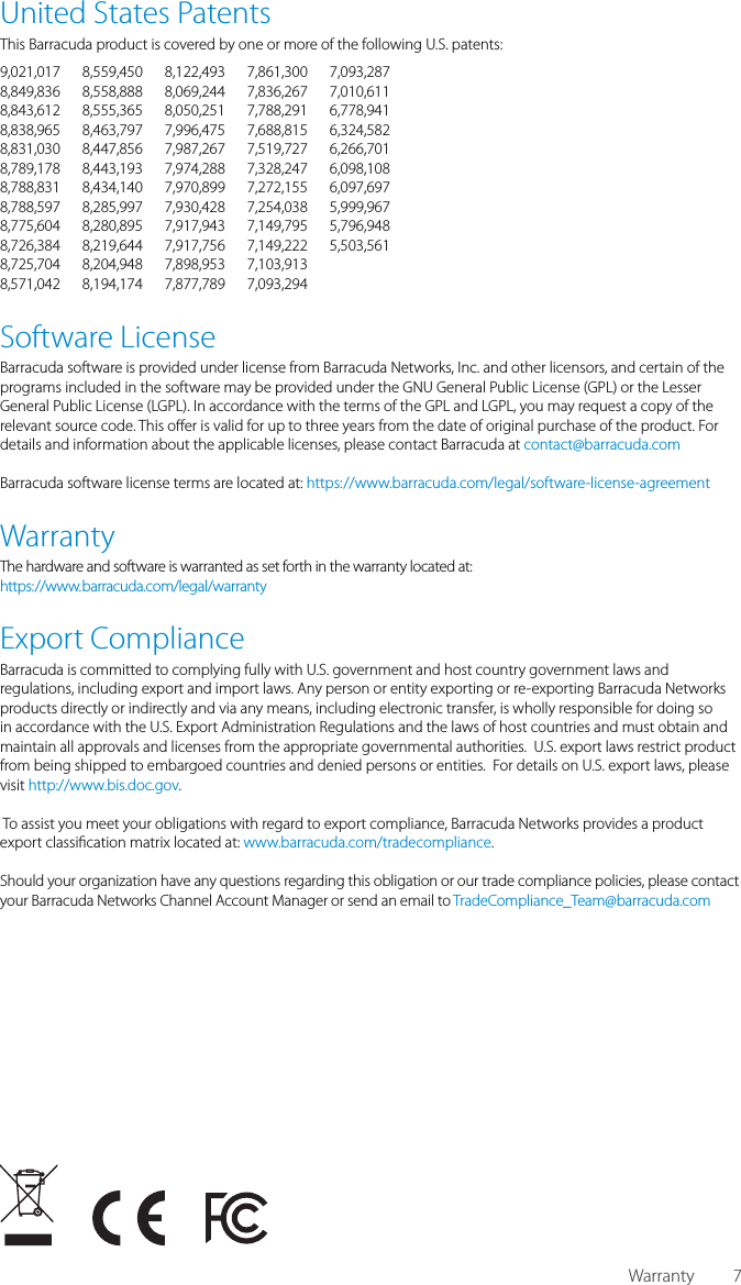 7United States PatentsThis Barracuda product is covered by one or more of the following U.S. patents:9,021,017 8,559,450 8,122,493 7,861,300 7,093,2878,849,836 8,558,888 8,069,244 7,836,267 7,010,6118,843,612 8,555,365 8,050,251 7,788,291 6,778,9418,838,965 8,463,797 7,996,475 7,688,815 6,324,5828,831,030 8,447,856 7,987,267 7,519,727 6,266,7018,789,178 8,443,193 7,974,288 7,328,247 6,098,1088,788,831 8,434,140 7,970,899 7,272,155 6,097,6978,788,597 8,285,997 7,930,428 7,254,038 5,999,9678,775,604 8,280,895 7,917,943 7,149,795 5,796,9488,726,384 8,219,644 7,917,756 7,149,222 5,503,5618,725,704 8,204,948 7,898,953 7,103,913 8,571,042 8,194,174 7,877,789 7,093,294 Software LicenseBarracuda software is provided under license from Barracuda Networks, Inc. and other licensors, and certain of the programs included in the software may be provided under the GNU Gen eral Public License (GPL) or the Lesser General Public License (LGPL). In accordance with the terms of the GPL and LGPL, you may request a copy of the relevant source code. This o er is valid for up to three years from the date of original purchase of the product. For details and information about the applicable licenses, please contact Barracuda at contact@barracuda.com Barracuda software license terms are located at: https://www.barracuda.com/legal/software-license-agreementWarrantyThe hardware and software is warranted as set forth in the warranty located at:https://www.barracuda.com/legal/warrantyExport ComplianceBarracuda is committed to complying fully with U.S. government and host country government laws and regulations, including export and import laws. Any person or entity exporting or re-exporting Barracuda Networks products directly or indirectly and via any means, including electronic transfer, is wholly responsible for doing so in accordance with the U.S. Export Administration Regulations and the laws of host countries and must obtain and maintain all approvals and licenses from the appropriate governmental authorities.  U.S. export laws restrict product from being shipped to embargoed countries and denied persons or entities.  For details on U.S. export laws, please visit http://www.bis.doc.gov.  To assist you meet your obligations with regard to export compliance, Barracuda Networks provides a product export classi cation matrix located at: www.barracuda.com/tradecompliance.  Should your organization have any questions regarding this obligation or our trade compliance policies, please contact your Barracuda Networks Channel Account Manager or send an email to TradeCompliance_Team@barracuda.comWarranty
