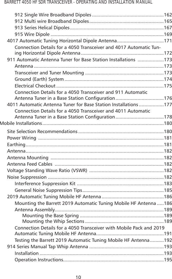 BARRETT 4050 HF SDR TRANSCEIVER - OPERATING AND INSTALLATION MANUAL10912 Single Wire Broadband Dipoles ....................................................162912 Multi wire Broadband Dipoles ......................................................165913 Series Helical Dipoles ....................................................................167915 Wire Dipole ..................................................................................1694017 Automatic Tuning Horizontal Dipole Antenna ..................................171Connection Details for a 4050 Transceiver and 4017 Automatic Tun-ing Horizontal Dipole Antenna ............................................................172911 Automatic Antenna Tuner for Base Station Installations  ...................173Antenna ..............................................................................................173Transceiver and Tuner Mounting .........................................................173Ground (Earth) System ........................................................................174Electrical Checkout ..............................................................................175Connection Details for a 4050 Transceiver and 911 Automatic $QWHQQD7XQHULQD%DVH6WDWLRQ&amp;RQÀJXUDWLRQ ...................................1764011 Automatic Antenna Tuner for Base Station Installations ..................177Connection Details for a 4050 Transceiver and 4011 Automatic $QWHQQD7XQHULQD%DVH6WDWLRQ&amp;RQÀJXUDWLRQ ...................................178Mobile Installations ........................................................................................180Site Selection Recommendations ..............................................................180Power Wiring  ...........................................................................................181Earthing ....................................................................................................181Antenna ....................................................................................................182Antenna Mounting  ..................................................................................182Antenna Feed Cables  ...............................................................................182Voltage Standing Wave Ratio (VSWR)  ......................................................182Noise Suppression ....................................................................................182Interference Suppression Kit  ...............................................................183General Noise Suppression Tips ...........................................................1852019 Automatic Tuning Mobile HF Antenna .............................................186Mounting the Barrett 2019 Automatic Tuning Mobile HF Antenna .....186Antenna Assembly ...............................................................................189Mounting the Base Spring .............................................................189Mounting the Whip Sections .........................................................189Connection Details for a 4050 Transceiver with Mobile Pack and 2019 Automatic Tuning Mobile HF Antenna .................................................191Testing the Barrett 2019 Automatic Tuning Mobile HF Antenna ..........192914 Series Manual Tap Whip Antenna ......................................................193Installation ..........................................................................................193Operation Instructions.........................................................................195