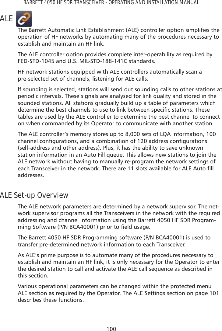 100BARRETT 4050 HF SDR TRANSCEIVER - OPERATING AND INSTALLATION MANUALALE7KH%DUUHWW$XWRPDWLF/LQN(VWDEOLVKPHQW$/(FRQWUROOHURSWLRQVLPSOLÀHVWKHoperation of HF networks by automating many of the procedures necessary to establish and maintain an HF link.The ALE controller option provides complete inter-operability as required by FED-STD-1045 and U.S. MIL-STD-188-141C standards.HF network stations equipped with ALE controllers automatically scan a  pre-selected set of channels, listening for ALE calls.If sounding is selected, stations will send out sounding calls to other stations at periodic intervals. These signals are analysed for link quality and stored in the sounded stations. All stations gradually build up a table of parameters which GHWHUPLQHWKHEHVWFKDQQHOVWRXVHWROLQNEHWZHHQVSHFLÀFVWDWLRQV7KHVHtables are used by the ALE controller to determine the best channel to connect on when commanded by its Operator to communicate with another station.The ALE controller’s memory stores up to 8,000 sets of LQA information, 100 FKDQQHOFRQÀJXUDWLRQVDQGDFRPELQDWLRQRIDGGUHVVFRQÀJXUDWLRQV(self-address and other address). Plus, it has the ability to save unknown station information in an Auto Fill queue. This allows new stations to join the ALE network without having to manually re-program the network settings of HDFK7UDQVFHLYHULQWKHQHWZRUN7KHUHDUHVORWVDYDLODEOHIRU$/($XWRÀOOaddresses.ALE Set-up OverviewThe ALE network parameters are determined by a network supervisor. The net-work supervisor programs all the Transceivers in the network with the required addressing and channel information using the Barrett 4050 HF SDR Program-PLQJ6RIWZDUH31%&amp;$SULRUWRÀHOGXVDJHThe Barrett 4050 HF SDR Programming software (P/N BCA40001) is used to transfer pre-determined network information to each Transceiver. As ALE’s prime purpose is to automate many of the procedures necessary to establish and maintain an HF link, it is only necessary for the Operator to enter the desired station to call and activate the ALE call sequence as described in this section.Various operational parameters can be changed within the protected menu ALE section as required by the Operator. The ALE Settings section on page 101 describes these functions.