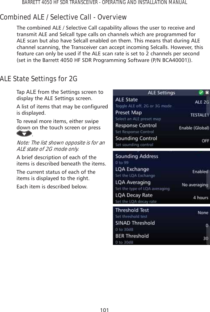 101BARRETT 4050 HF SDR TRANSCEIVER - OPERATING AND INSTALLATION MANUALCombined ALE / Selective Call - OverviewThe combined ALE / Selective Call capability allows the user to receive and transmit ALE and Selcall type calls on channels which are programmed for ALE scan but also have Selcall enabled on them. This means that during ALE channel scanning, the Transceiver can accept incoming Selcalls. However, this feature can only be used if the ALE scan rate is set to 2 channels per second (set in the Barrett 4050 HF SDR Programming Software (P/N BCA40001)).ALE State Settings for 2GTap   ALE from the Settings screen to display the ALE Settings screen.$OLVWRILWHPVWKDWPD\EHFRQÀJXUHGis displayed. To reveal more items, either swipe down on the touch screen or press .Note: The list shown opposite is for an ALE state of 2G mode only. A brief description of each of the items is described beneath the items.The current status of each of the items is displayed to the right.Each item is described below.