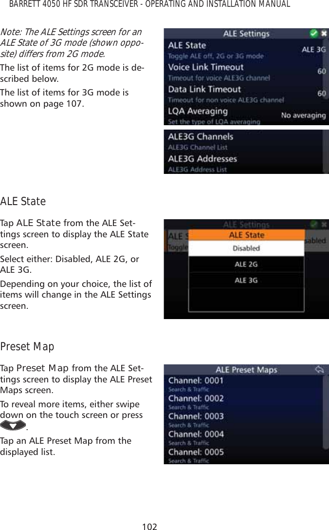 102BARRETT 4050 HF SDR TRANSCEIVER - OPERATING AND INSTALLATION MANUALNote: The ALE Settings screen for an ALE State of 3G mode (shown oppo-site) differs from 2G mode.The list of items for 2G mode is de-scribed below.The list of items for 3G mode is shown on page 107.ALE StateTap   ALE State from the ALE Set-tings screen to display the ALE State screen. Select either: Disabled, ALE 2G, or ALE 3G.Depending on your choice, the list of items will change in the ALE Settings screen.Preset MapTap   Preset Map from the ALE Set-tings screen to display the ALE Preset Maps screen. To reveal more items, either swipe down on the touch screen or press .Tap an ALE Preset Map from the displayed list. 