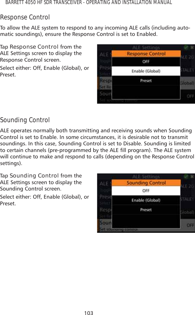 103BARRETT 4050 HF SDR TRANSCEIVER - OPERATING AND INSTALLATION MANUALResponse ControlTo allow the ALE system to respond to any incoming ALE calls (including auto-matic soundings), ensure the Response Control is set to Enabled.Tap   Response Control from the ALE Settings screen to display the Response Control screen. Select either: Off, Enable (Global), or Preset.Sounding ControlALE operates normally both transmitting and receiving sounds when Sounding Control is set to Enable. In some circumstances, it is desirable not to transmit soundings. In this case, Sounding Control is set to Disable. Sounding is limited WRFHUWDLQFKDQQHOVSUHSURJUDPPHGE\WKH$/(ÀOOSURJUDP7KH$/(V\VWHPwill continue to make and respond to calls (depending on the Response Control settings).Tap   Sounding Control from the ALE Settings screen to display the Sounding Control screen. Select either: Off, Enable (Global), or Preset.