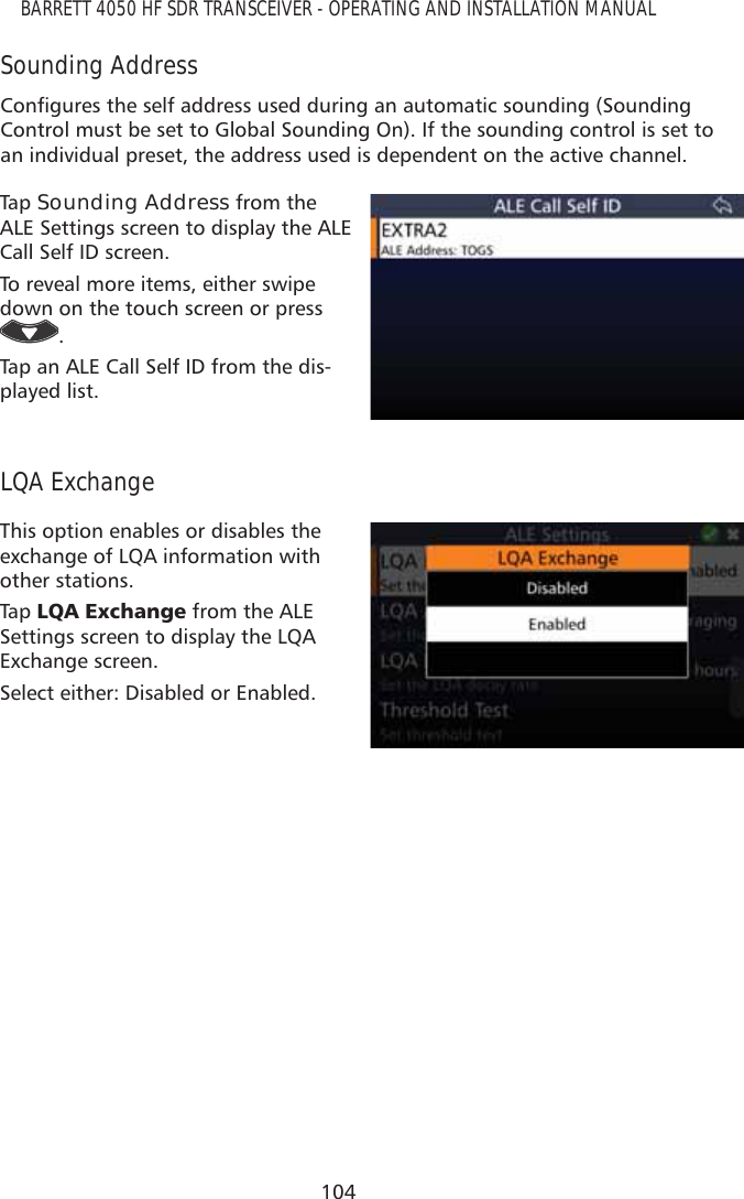 104BARRETT 4050 HF SDR TRANSCEIVER - OPERATING AND INSTALLATION MANUALSounding Address&amp;RQÀJXUHVWKHVHOIDGGUHVVXVHGGXULQJDQDXWRPDWLFVRXQGLQJ6RXQGLQJControl must be set to Global Sounding On). If the sounding control is set to an individual preset, the address used is dependent on the active channel.Tap   Sounding Address from the ALE Settings screen to display the ALE Call Self ID screen. To reveal more items, either swipe down on the touch screen or press .Tap an ALE Call Self ID from the dis-played list.LQA ExchangeThis option enables or disables the exchange of LQA information with other stations.Tap   /4$([FKDQJH from the ALE Settings screen to display the LQA Exchange screen. Select either: Disabled or Enabled.