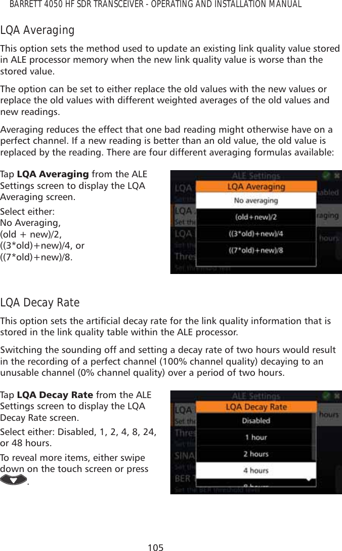 105BARRETT 4050 HF SDR TRANSCEIVER - OPERATING AND INSTALLATION MANUALLQA AveragingThis option sets the method used to update an existing link quality value stored in ALE processor memory when the new link quality value is worse than the stored value.The option can be set to either replace the old values with the new values or replace the old values with different weighted averages of the old values and new readings.Averaging reduces the effect that one bad reading might otherwise have on a perfect channel. If a new reading is better than an old value, the old value is replaced by the reading. There are four different averaging formulas available:Tap   /4$$YHUDJLQJ from the ALE Settings screen to display the LQA Averaging screen. Select either:  No Averaging,  (old + new)/2,  ((3*old)+new)/4, or  ((7*old)+new)/8.LQA Decay Rate7KLVRSWLRQVHWVWKHDUWLÀFLDOGHFD\UDWHIRUWKHOLQNTXDOLW\LQIRUPDWLRQWKDWLVstored in the link quality table within the ALE processor.Switching the sounding off and setting a decay rate of two hours would result in the recording of a perfect channel (100% channel quality) decaying to an unusable channel (0% channel quality) over a period of two hours.Tap   /4$&apos;HFD\5DWH from the ALE Settings screen to display the LQA Decay Rate screen. Select either: Disabled, 1, 2, 4, 8, 24, or 48 hours.To reveal more items, either swipe down on the touch screen or press .