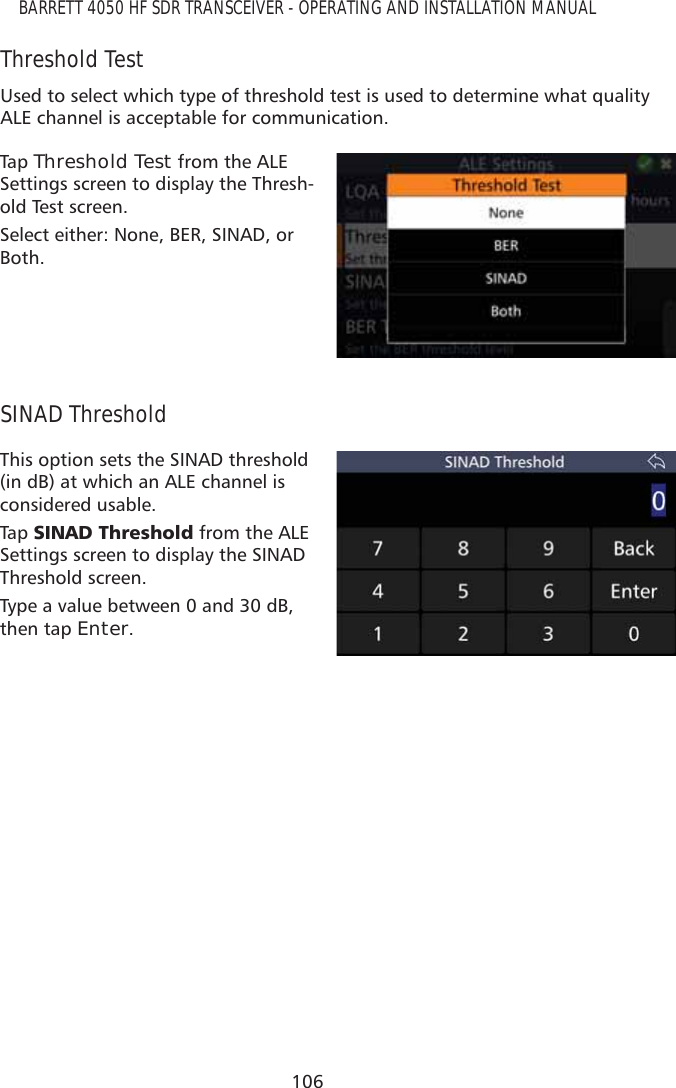 106BARRETT 4050 HF SDR TRANSCEIVER - OPERATING AND INSTALLATION MANUALThreshold TestUsed to select which type of threshold test is used to determine what quality ALE channel is acceptable for communication.Tap   Threshold Test from the ALE Settings screen to display the Thresh-old Test screen. Select either: None, BER, SINAD, or Both.SINAD ThresholdThis option sets the SINAD threshold (in dB) at which an ALE channel is considered usable.Tap   6,1$&apos;7KUHVKROG from the ALE Settings screen to display the SINAD Threshold screen. Type a value between 0 and 30 dB, then tap Enter.