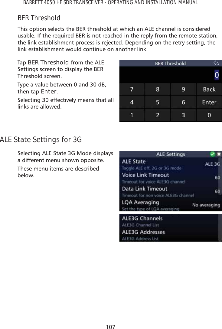 107BARRETT 4050 HF SDR TRANSCEIVER - OPERATING AND INSTALLATION MANUALBER ThresholdThis option selects the BER threshold at which an ALE channel is considered usable. If the required BER is not reached in the reply from the remote station, the link establishment process is rejected. Depending on the retry setting, the link establishment would continue on another link.Tap   BER Threshold from the ALE Settings screen to display the BER Threshold screen. Type a value between 0 and 30 dB, then tap Enter. Selecting 30 effectively means that all links are allowed.ALE State Settings for 3GSelecting ALE State 3G Mode displays a different menu shown opposite.These menu items are described below.