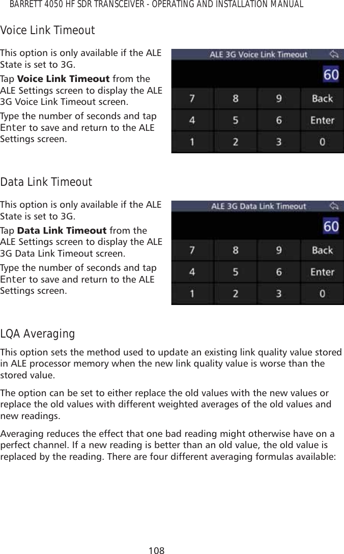108BARRETT 4050 HF SDR TRANSCEIVER - OPERATING AND INSTALLATION MANUALVoice Link TimeoutThis option is only available if the ALE State is set to 3G.Tap   9RLFH/LQN7LPHRXW from the ALE Settings screen to display the ALE 3G Voice Link Timeout screen.Type the number of seconds and tap Enter to save and return to the ALE Settings screen. Data Link TimeoutThis option is only available if the ALE State is set to 3G.Tap   &apos;DWD/LQN7LPHRXW from the ALE Settings screen to display the ALE 3G Data Link Timeout screen.Type the number of seconds and tap Enter to save and return to the ALE Settings screen.  LQA AveragingThis option sets the method used to update an existing link quality value stored in ALE processor memory when the new link quality value is worse than the stored value.The option can be set to either replace the old values with the new values or replace the old values with different weighted averages of the old values and new readings.Averaging reduces the effect that one bad reading might otherwise have on a perfect channel. If a new reading is better than an old value, the old value is replaced by the reading. There are four different averaging formulas available:
