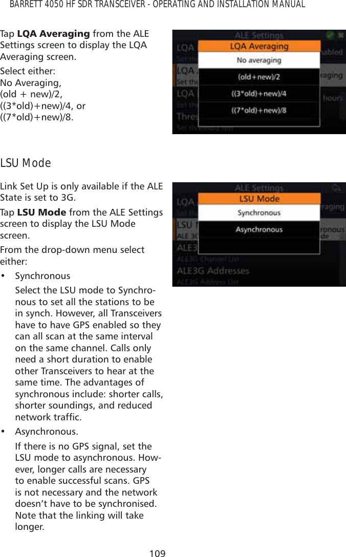 109BARRETT 4050 HF SDR TRANSCEIVER - OPERATING AND INSTALLATION MANUALTap   /4$$YHUDJLQJ from the ALE Settings screen to display the LQA Averaging screen. Select either:  No Averaging,  (old + new)/2,  ((3*old)+new)/4, or  ((7*old)+new)/8.LSU ModeLink Set Up is only available if the ALE State is set to 3G.Tap   /680RGH from the ALE Settings screen to display the LSU Mode screen.From the drop-down menu select either: • SynchronousSelect the LSU mode to Synchro-nous to set all the stations to be in synch. However, all Transceivers have to have GPS enabled so they can all scan at the same interval on the same channel. Calls only need a short duration to enable other Transceivers to hear at the same time. The advantages of synchronous include: shorter calls, shorter soundings, and reduced QHWZRUNWUDIÀF• Asynchronous.If there is no GPS signal, set the LSU mode to asynchronous. How-ever, longer calls are necessary to enable successful scans. GPS is not necessary and the network doesn’t have to be synchronised. Note that the linking will take longer.