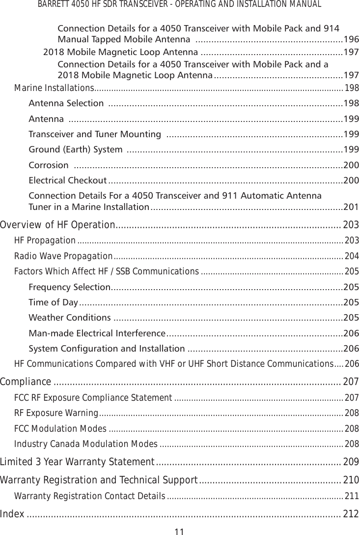 BARRETT 4050 HF SDR TRANSCEIVER - OPERATING AND INSTALLATION MANUAL11Connection Details for a 4050 Transceiver with Mobile Pack and 914 Manual Tapped Mobile Antenna  ........................................................1962018 Mobile Magnetic Loop Antenna ......................................................197Connection Details for a 4050 Transceiver with Mobile Pack and a 2018 Mobile Magnetic Loop Antenna .................................................197Marine Installations .......................................................................................................198Antenna Selection  .........................................................................................198Antenna  ........................................................................................................199Transceiver and Tuner Mounting  ...................................................................199Ground (Earth) System  ..................................................................................199Corrosion  ......................................................................................................200Electrical Checkout .........................................................................................200Connection Details For a 4050 Transceiver and 911 Automatic Antenna Tuner in a Marine Installation .........................................................................201Overview of HF Operation ....................................................................................203HF Propagation ..............................................................................................................203Radio Wave Propagation ...............................................................................................204Factors Which Affect HF / SSB Communications ...........................................................205Frequency Selection ........................................................................................205Time of Day ....................................................................................................205Weather Conditions .......................................................................................205Man-made Electrical Interference ...................................................................2066\VWHP&amp;RQÀJXUDWLRQDQG,QVWDOODWLRQ ...........................................................206HF Communications Compared with VHF or UHF Short Distance Communications ....206Compliance ...........................................................................................................207FCC RF Exposure Compliance Statement ......................................................................207RF Exposure Warning .....................................................................................................208FCC Modulation Modes .................................................................................................208Industry Canada Modulation Modes ............................................................................208Limited 3 Year Warranty Statement .....................................................................209Warranty Registration and Technical Support .....................................................210Warranty Registration Contact Details .........................................................................211Index .....................................................................................................................212