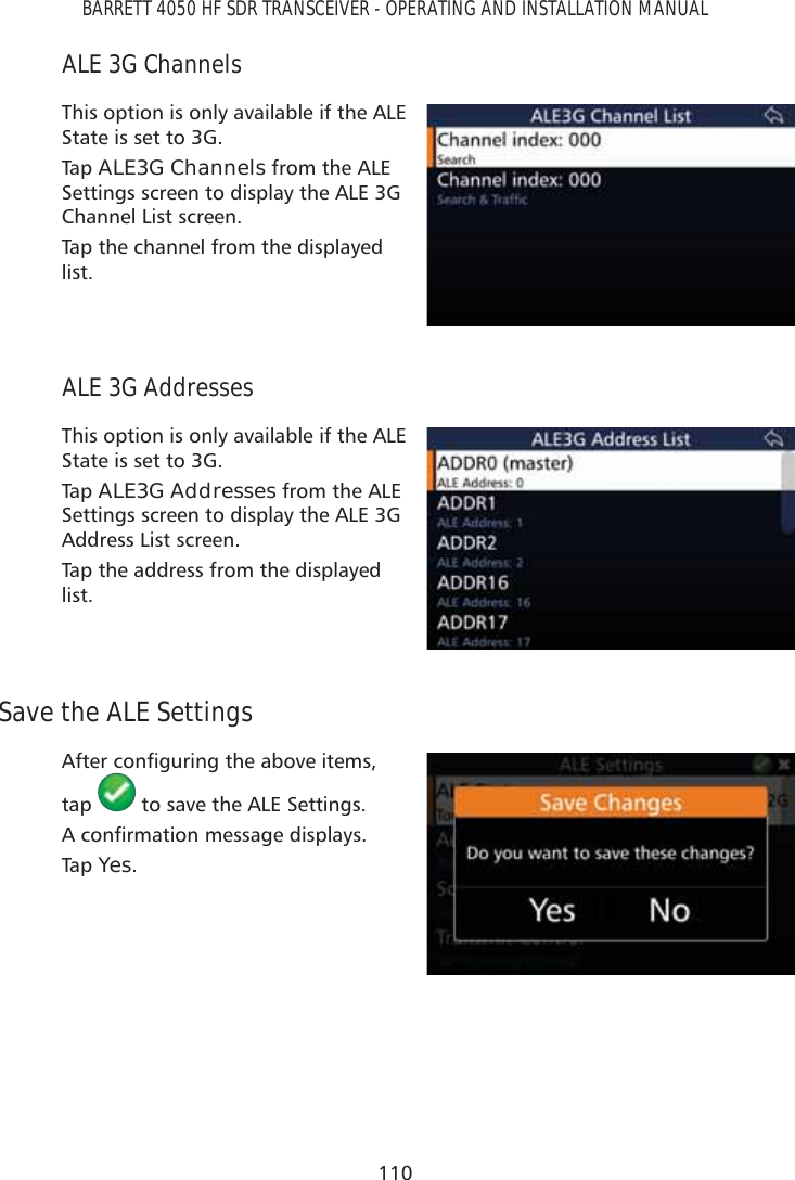 110BARRETT 4050 HF SDR TRANSCEIVER - OPERATING AND INSTALLATION MANUALALE 3G ChannelsThis option is only available if the ALE State is set to 3G.Tap   ALE3G Channels from the ALE Settings screen to display the ALE 3G Channel List screen.Tap the channel from the displayed list. ALE 3G AddressesThis option is only available if the ALE State is set to 3G.Tap   ALE3G Addresses from the ALE Settings screen to display the ALE 3G Address List screen.Tap the address from the displayed list. Save the ALE Settings$IWHUFRQÀJXULQJWKHDERYHLWHPVtap   to save the ALE Settings.$FRQÀUPDWLRQPHVVDJHGLVSOD\VTap   Yes.