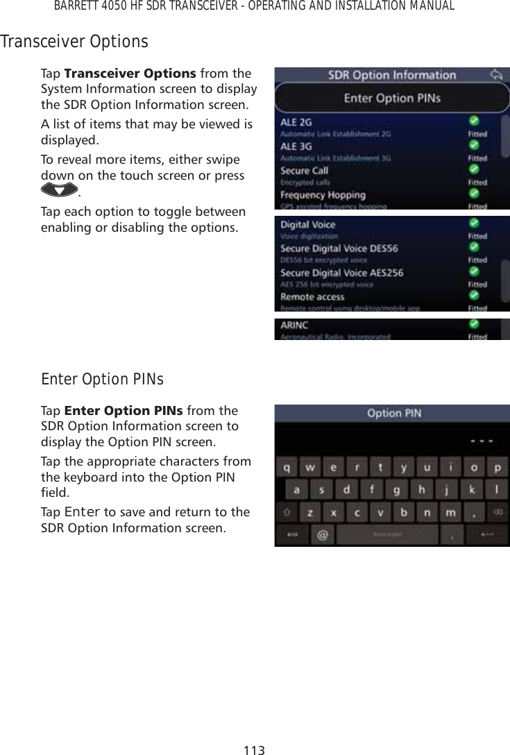 113BARRETT 4050 HF SDR TRANSCEIVER - OPERATING AND INSTALLATION MANUALTransceiver OptionsTap   7UDQVFHLYHU2SWLRQV from the System Information screen to display the SDR Option Information screen.A list of items that may be viewed is displayed.To reveal more items, either swipe down on the touch screen or press .Tap each option to toggle between enabling or disabling the options.Enter Option PINsTap   (QWHU2SWLRQ3,1V from the SDR Option Information screen to display the Option PIN screen. Tap the appropriate characters from the keyboard into the Option PIN ÀHOGTap   Enter to save and return to the SDR Option Information screen.