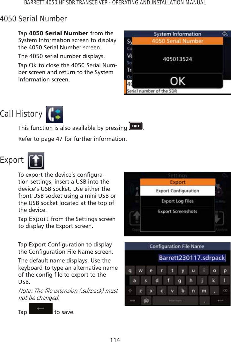 114BARRETT 4050 HF SDR TRANSCEIVER - OPERATING AND INSTALLATION MANUAL4050 Serial NumberTap   6HULDO1XPEHUfrom the System Information screen to display the 4050 Serial Number screen. The 4050 serial number displays.Tap   Ok to close the 4050 Serial Num-ber screen and return to the System Information screen.Call HistoryThis function is also available by pressing  . Refer to page 47 for further information.Export7RH[SRUWWKHGHYLFH·VFRQÀJXUD-tion settings, insert a USB into the device’s USB socket. Use either the front USB socket using a mini USB or the USB socket located at the top of the device. Tap   Export from the Settings screen to display the Export screen.7DS([SRUW&amp;RQÀJXUDWLRQWRGLVSOD\WKH&amp;RQÀJXUDWLRQ)LOH1DPHVFUHHQThe default name displays. Use the keyboard to type an alternative name RIWKHFRQÀJÀOHWRH[SRUWWRWKHUSB.1RWH7KHÀOHH[WHQVLRQVGUSDFNPXVWnot be changed.Tap    to save. 