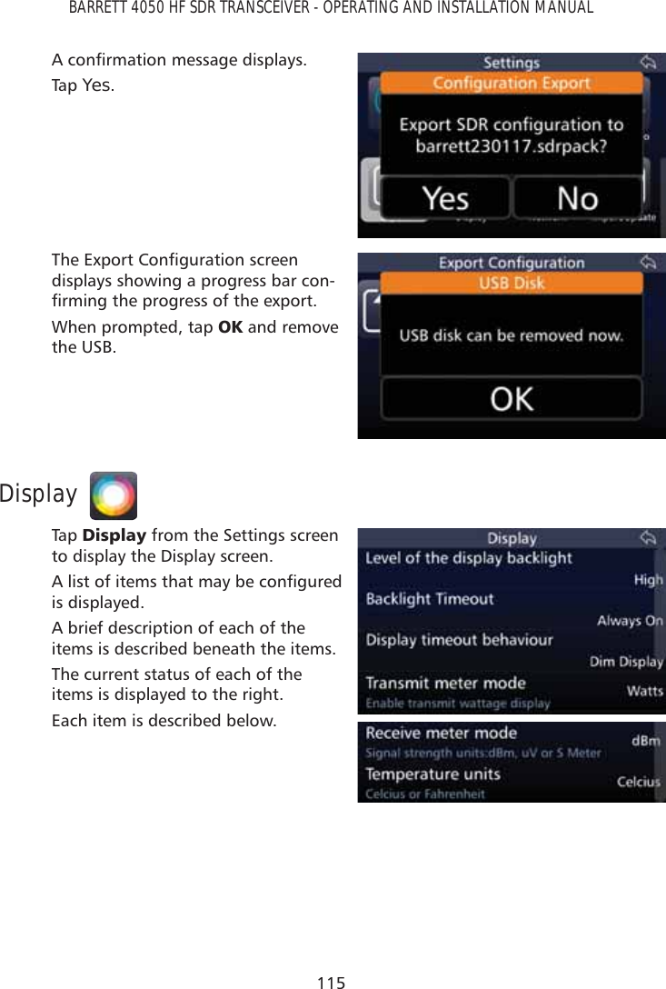 115BARRETT 4050 HF SDR TRANSCEIVER - OPERATING AND INSTALLATION MANUAL$FRQÀUPDWLRQPHVVDJHGLVSOD\VTap   Yes.7KH([SRUW&amp;RQÀJXUDWLRQVFUHHQdisplays showing a progress bar con-ÀUPLQJWKHSURJUHVVRIWKHH[SRUWWhen prompted, tap 2. and remove the USB.DisplayTap   &apos;LVSOD\ from the Settings screen to display the Display screen.$OLVWRILWHPVWKDWPD\EHFRQÀJXUHGis displayed. A brief description of each of the items is described beneath the items.The current status of each of the items is displayed to the right.Each item is described below.