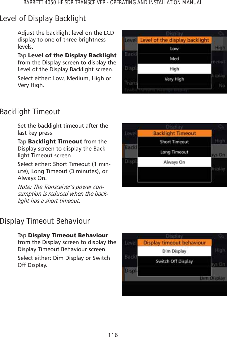 116BARRETT 4050 HF SDR TRANSCEIVER - OPERATING AND INSTALLATION MANUALLevel of Display BacklightAdjust the backlight level on the LCD display to one of three brightness levels.Tap   /HYHORIWKH&apos;LVSOD\%DFNOLJKW from the Display screen to display the Level of the Display Backlight screen. Select either: Low, Medium, High or Very High.Backlight TimeoutSet the backlight timeout after the last key press.Tap   %DFNOLJKW7LPHRXW from the Display screen to display the Back-light Timeout screen. Select either: Short Timeout (1 min-ute), Long Timeout (3 minutes), or Always On.Note: The Transceiver’s power con-sumption is reduced when the back-light has a short timeout.Display Timeout BehaviourTap   &apos;LVSOD\7LPHRXW%HKDYLRXU from the Display screen to display the Display Timeout Behaviour screen. Select either: Dim Display or Switch Off Display.