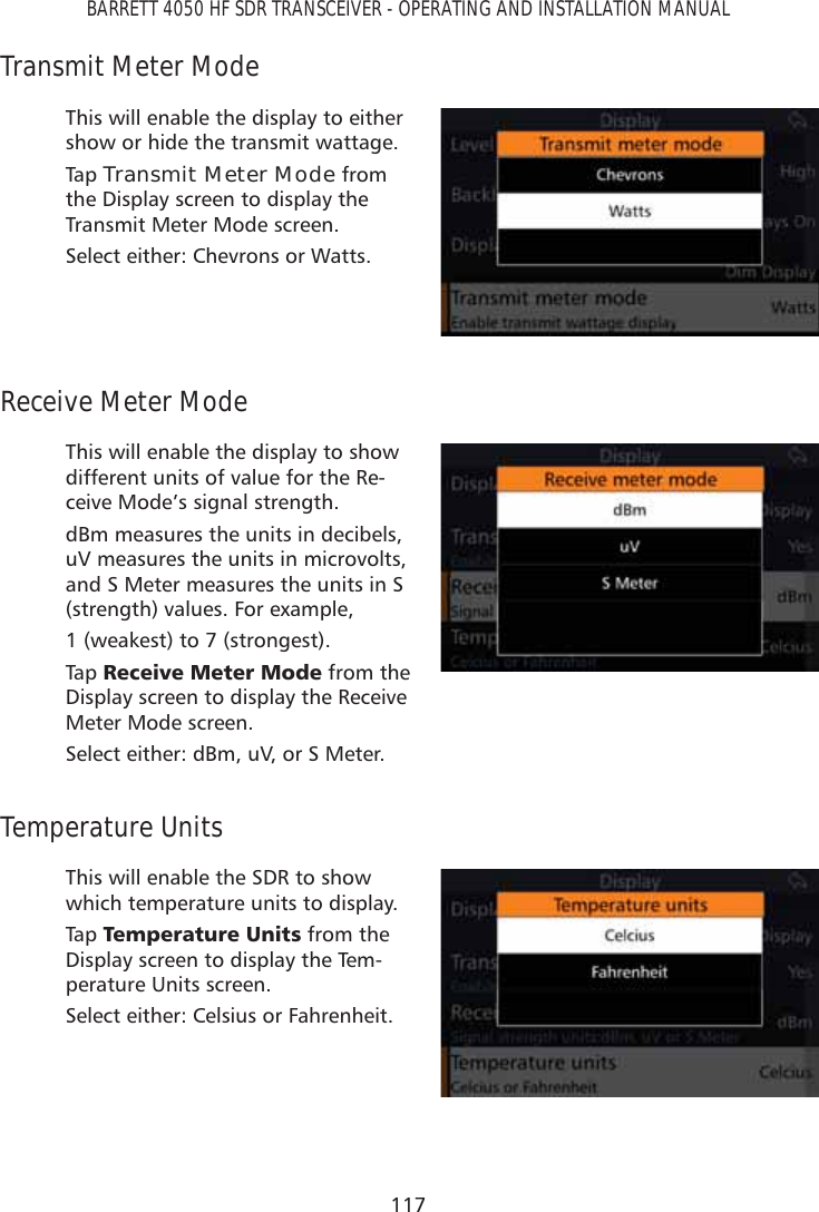 117BARRETT 4050 HF SDR TRANSCEIVER - OPERATING AND INSTALLATION MANUALTransmit Meter ModeThis will enable the display to either show or hide the transmit wattage.Tap   Transmit Meter Mode from the Display screen to display the Transmit Meter Mode screen. Select either: Chevrons or Watts.Receive Meter ModeThis will enable the display to show different units of value for the Re-ceive Mode’s signal strength.dBm measures the units in decibels, uV measures the units in microvolts, and S Meter measures the units in S (strength) values. For example, 1 (weakest) to 7 (strongest).Tap   5HFHLYH0HWHU0RGH from the Display screen to display the Receive Meter Mode screen. Select either: dBm, uV, or S Meter.Temperature UnitsThis will enable the SDR to show which temperature units to display.Tap   7HPSHUDWXUH8QLWV from the Display screen to display the Tem-perature Units screen. Select either: Celsius or Fahrenheit.