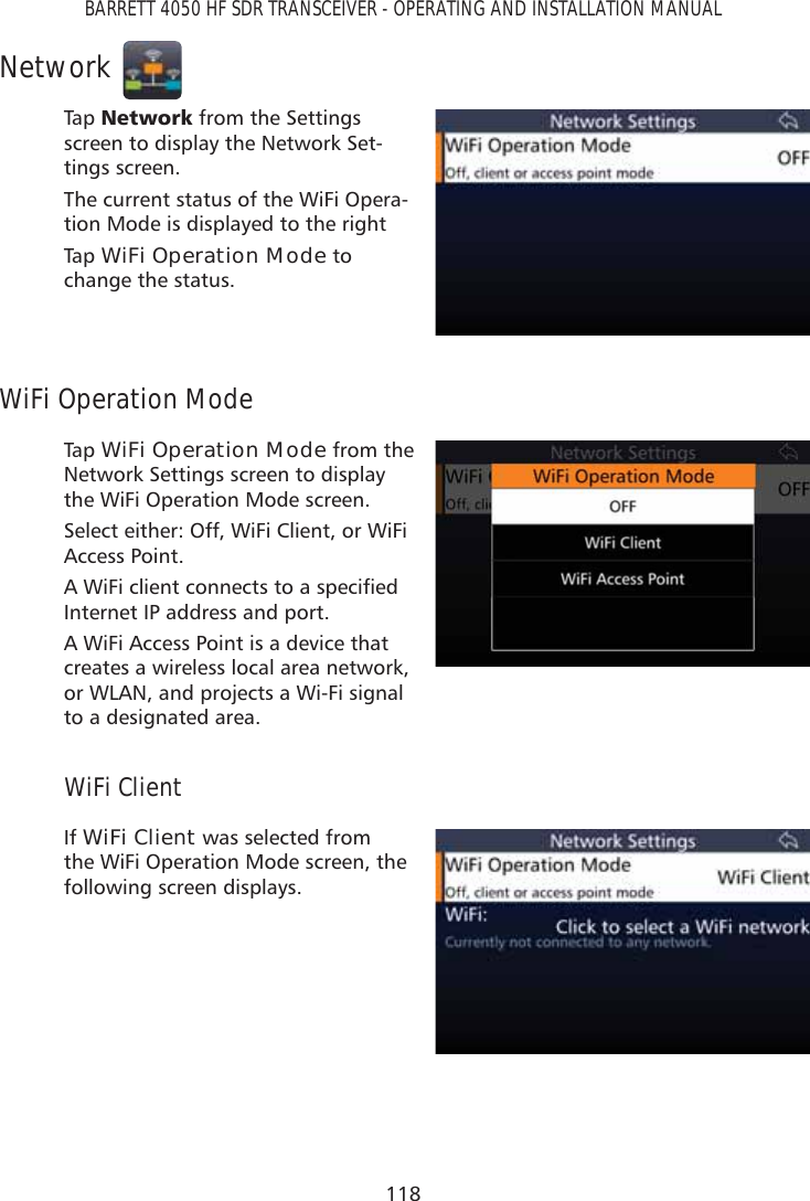 118BARRETT 4050 HF SDR TRANSCEIVER - OPERATING AND INSTALLATION MANUALNetworkTap   1HWZRUN from the Settings screen to display the Network Set-tings screen.The current status of the WiFi Opera-tion Mode is displayed to the rightTap   WiFi Operation Mode to change the status.WiFi Operation ModeTap   WiFi Operation Mode from the Network Settings screen to display the WiFi Operation Mode screen. Select either: Off, WiFi Client, or WiFi Access Point.$:L)LFOLHQWFRQQHFWVWRDVSHFLÀHGInternet IP address and port.A WiFi Access Point is a device that creates a wireless local area network, or WLAN, and projects a Wi-Fi signal to a designated area.WiFi ClientIf WiFi Client was selected from the WiFi Operation Mode screen, the following screen displays. 